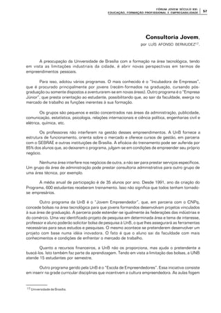FÓRUM JOFÓRUM JO VEM SÉCULVEM SÉCUL O XXI:O XXI:
EDUCAÇÃOEDUCAÇÃO , FORMAÇÃO PROFIS, FORMAÇÃO PROFIS SIONAL E EMPREGABILIDADESIONAL E EMPREGABILIDADE
5757
Consultoria JovemConsultoria Jovem,
por LUÍS AFONSO BERMUDEZ17.
A preocupação da Universidade de Brasília com a formação na área tecnológica, tendo
em vista as limitações industriais da cidade, é abrir novas perspectivas em termos de
empreendimentos pessoais.
Para isso, adotou vários programas. O mais conhecido é o “Incubadora de Empresas”,
que é procurado principalmente por jovens (recém-formados na graduação, cursando pós-
graduação ou somente dispostos a aventurarem-se em novas áreas). Outro programa é o “Empresa
Júnior”, que presta orientação ao estudante, possibilitando que, ao sair da faculdade, exerça no
mercado de trabalho as funções inerentes à sua formação.
Os grupos são pequenos e estão concentrados nas áreas da administração, publicidade,
comunicação, estatística, psicologia, relações internacionais e ciência política, engenharias civil e
elétrica, química, etc.
Os professores não interferem na gestão desses empreendimentos. A UnB fornece a
estrutura de funcionamento, orienta sobre o mercado e oferece cursos de gestão, em parceria
com o SEBRAE e outras instituições de Brasília. A eficácia do treinamento pode ser auferida por
85% dos alunos que, ao deixarem o programa, julgam-se em condições de empreender seu próprio
negócio.
Nenhuma área interfere nos negócios de outra, a não ser para prestar serviços específicos.
Um grupo da área de administração pode prestar consultoria administrativa para outro grupo de
uma área técnica, por exemplo.
A média anual de participação é de 35 alunos por ano. Desde 1991, ano da criação do
Programa, 600 estudantes receberam treinamento. Isso não significa que todos tenham tornado-
se empresários.
Outro programa da UnB é o “Jovem Empreendedor”, que, em parceria com o CNPq,
concede bolsas na área tecnológica para que jovens formandos desenvolvam projetos vinculados
à sua área de graduação. A parceria pode estender-se igualmente às federações das indústrias e
do comércio. Uma vez identificado projeto de pesquisa em determinada área e tema de interesse,
professor e aluno poderão solicitar bolsa de pesquisa à UnB, o que lhes assegurará as ferramentas
necessárias para seus estudos e pesquisas. O mesmo acontece se pretenderem desenvolver um
projeto com base numa idéia inovadora. O fato é que o aluno sai da faculdade com mais
conhecimentos e condições de enfrentar o mercado de trabalho.
Quanto a recursos financeiros, a UnB não os proporciona, mas ajuda o pretendente a
buscá-los. Isto também faz parte da aprendizagem. Tendo em vista a limitação das bolsas, a UNB
atende 15 estudantes por semestre.
Outro programa gerido pela UnB é o “Escola de Empreendedores”. Essa iniciativa consiste
em inserir na grade curricular disciplinas que incentivem a cultura empreendedora. As aulas fogem
17 Universidade de Brasília.
 