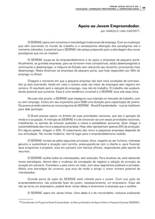 FÓRUM JOFÓRUM JO VEM SÉCULVEM SÉCUL O XXI:O XXI:
EDUCAÇÃOEDUCAÇÃO , FORMAÇÃO PROFIS, FORMAÇÃO PROFIS SIONAL E EMPREGABILIDADESIONAL E EMPREGABILIDADE
5959
Apoio ao Jovem EmpreendedorApoio ao Jovem Empreendedor,
por MARCELO LIMA CASTRO18.
O SEBRAE opera com conceitos e metodologia tradicionais de emprego. Com as mudanças
que vêm ocorrendo no mundo do trabalho e a conseqüente alteração dos paradigmas até o
momento adotados, é possível que o SEBRAE não esteja preparado para a abordagem dos novos
paradigmas que ora se impõem.
O SEBRAE ocupa-se do empreendedorismo e do apoio a empresas de pequeno porte.
Atualmente, as grandes empresas, para se tornarem mais competitivas, estão desempregando e
continuarão a desempregar; a máquina do Estado vem reduzindo seu tamanho, provocando mais
desemprego. Resta dinamizar as empresas de pequeno porte, que hoje respondem por 60% do
emprego no Brasil.
Chegará o momento em que a pequena empresa não terá mais condições de contratar.
Isto já está ocorrendo, tendo em vista o número cada vez maior de empregos sem registro em
carteira. O resultado será a redução do emprego, mas não do trabalho. O trabalho não acabará,
sendo possível que aumente. Essa é uma tendência universal e o SEBRAE atua sob essa ótica.
No caso dos jovens, o SEBRAE quer assegurar sua inserção no mercado de trabalho, com
ou sem emprego. Incluiu em seu orçamento para 2000 uma dotação para capacitação de jovens.
Os jovens já estão atentos ao novo programa do SEBRAE - Brasil Empreendedor - e já se mobilizam
para dele participar.
O Brasil precisa operar no âmbito de suas prioridades nacionais, que são a geração de
renda e a ocupação. A intenção do SEBRAE é a de sintonizar-se com essas prioridades nacionais,
trabalhando no sentido de articular questões e meios e estabelecer parcerias. Quer chegar à
sustentabilidade das micro e pequenas empresas. Hoje, elas representam apenas 20% da produção.
Em alguns países, chegam a 50%. O crescimento das micro e pequenas empresas depende de
sua articulação. No mundo moderno, não há lugar para o empreendedorismo isolado.
O SEBRAE norteia-se pelos seguintes princípios: ética, respeito ao ser humano, interesse
genuíno e sustentável e atuação com carinho, preocupando-se com o cliente e, para financiar
seus programas e projetos, atua em parceira com bancos oficiais, responsáveis pelo aporte de
recursos.
O SEBRAE acolhe todos os interessados, sem exclusão. Para atualizar-se, está adotando
novas estratégias, dentre elas a mudança de concepção de negócio e adoção do princípio da
atuação em parceria. Considera o país como um todo, com seus segmentos públicos e privados.
Adota uma estratégia de universo, que atua de modo a atingir o maior número possível de
interessados.
Grande parte da ação do SEBRAE está voltada para o jovem. Com sua ação de
empreendedorismo, não pretende fazer do jovem, necessariamente, um empresário. Caso ele
não se torne um empresário, poderá levar novas idéias e dinamismo à empresa que o acolher.
O SEBRAE opera em várias linhas. Uma delas é a do microcrédito, inclusive avalizando
18 Coordenador do Programa Brasil Empreendedor, do Serviço Brasileiro de Apoio à Micro e Pequena Empresa (SEBRAE).
 