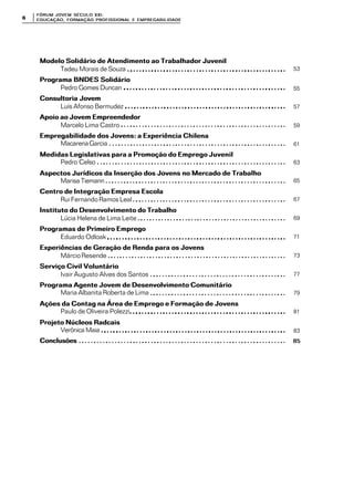 FÓRUM JOFÓRUM JO VEM SÉCULVEM SÉCUL O XXI:O XXI:
EDUCAÇÃOEDUCAÇÃO , FORMAÇÃO PROFIS, FORMAÇÃO PROFIS SIONAL E EMPREGABILIDADESIONAL E EMPREGABILIDADE66
Modelo Solidário de Atendimento ao Trabalhador JuvenilModelo Solidário de Atendimento ao Trabalhador Juvenil
Tadeu Morais de Souza
Programa BNDES SolidárioPrograma BNDES Solidário
Pedro Gomes Duncan
Consultoria JovemConsultoria Jovem
Luís Afonso Bermudez
Apoio ao Jovem EmpreendedorApoio ao Jovem Empreendedor
Marcelo Lima Castro
Empregabilidade dos Jovens: a Experiência ChilenaEmpregabilidade dos Jovens: a Experiência Chilena
MacarenaGarcia
Medidas Legislativas para a Promoção do Emprego JuvenilMedidas Legislativas para a Promoção do Emprego Juvenil
Pedro Celso
Aspectos Jurídicos da Inserção dos Jovens no Mercado de TrabalhoAspectos Jurídicos da Inserção dos Jovens no Mercado de Trabalho
Marisa Tiemann
Centro de Integração Empresa EscolaCentro de Integração Empresa Escola
Rui Fernando Ramos Leal
Instituto do Desenvolvimento do TrabalhoInstituto do Desenvolvimento do Trabalho
Lúcia Helena de Lima Leite
Programas de Primeiro EmpregoProgramas de Primeiro Emprego
Eduardo Odloak
Experiências de Geração de Renda para os JovensExperiências de Geração de Renda para os Jovens
MárcioResende
Serviço Civil VoluntárioServiço Civil Voluntário
Ivair Augusto Alves dos Santos
Programa Agente Jovem de Desenvolvimento ComunitárioPrograma Agente Jovem de Desenvolvimento Comunitário
Maria Albanita Roberta de Lima
Ações da Contag na Área de Emprego e Formação de JovensAções da Contag na Área de Emprego e Formação de Jovens
Paulo de Oliveira Polezzi
Projeto Núcleos RadcaisProjeto Núcleos Radcais
Verônica Maia
ConclusõesConclusões
53
55
57
59
61
63
65
67
69
71
73
77
79
81
83
8585
 