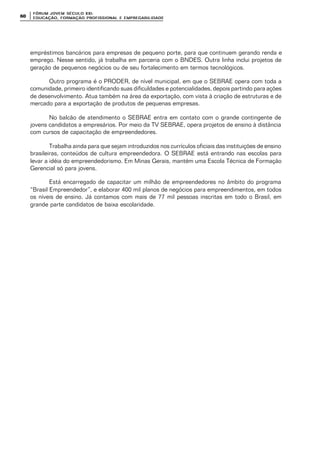 FÓRUM JOFÓRUM JO VEM SÉCULVEM SÉCUL O XXI:O XXI:
EDUCAÇÃOEDUCAÇÃO , FORMAÇÃO PROFIS, FORMAÇÃO PROFIS SIONAL E EMPREGABILIDADESIONAL E EMPREGABILIDADE6060
empréstimos bancários para empresas de pequeno porte, para que continuem gerando renda e
emprego. Nesse sentido, já trabalha em parceria com o BNDES. Outra linha inclui projetos de
geração de pequenos negócios ou de seu fortalecimento em termos tecnológicos.
Outro programa é o PRODER, de nível municipal, em que o SEBRAE opera com toda a
comunidade, primeiro identificando suas dificuldades e potencialidades, depois partindo para ações
de desenvolvimento. Atua também na área da exportação, com vista à criação de estruturas e de
mercado para a exportação de produtos de pequenas empresas.
No balcão de atendimento o SEBRAE entra em contato com o grande contingente de
jovens candidatos a empresários. Por meio da TV SEBRAE, opera projetos de ensino à distância
com cursos de capacitação de empreendedores.
Trabalha ainda para que sejam introduzidos nos currículos oficiais das instituições de ensino
brasileiras, conteúdos de cultura empreendedora. O SEBRAE está entrando nas escolas para
levar a idéia do empreendedorismo. Em Minas Gerais, mantém uma Escola Técnica de Formação
Gerencial só para jovens.
Está encarregado de capacitar um milhão de empreendedores no âmbito do programa
“Brasil Empreendedor”, e elaborar 400 mil planos de negócios para empreendimentos, em todos
os níveis de ensino. Já contamos com mais de 77 mil pessoas inscritas em todo o Brasil, em
grande parte candidatos de baixa escolaridade.
 