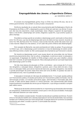 FÓRUM JOFÓRUM JO VEM SÉCULVEM SÉCUL O XXI:O XXI:
EDUCAÇÃOEDUCAÇÃO , FORMAÇÃO PROFIS, FORMAÇÃO PROFIS SIONAL E EMPREGABILIDADESIONAL E EMPREGABILIDADE
6161
Empregabilidade dos Jovens: a Experiência ChilenaEmpregabilidade dos Jovens: a Experiência Chilena,
por MACARENA GARCIA19.
O conceito de empregabilidade ganhou força no Chile nos últimos 20 anos, não só no
âmbito governamental, mas também na área privada e empresarial.
Conforme resultados de um estudo feito conjuntamente pela Confederação e Centro de
Empresários do Chile e a OIT, o desempenho juvenil no Chile tem sido bom nos últimos 15 anos,
com alta taxa de crescimento, ampla sustentação, baixa inflação e superávit de exportações.
Após a crise de 82, o desemprego vem caindo, chegando a quase 5%, o que constitui quase um
pleno emprego.
O problema começa quando se considera o desemprego juvenil, acentuado na faixa etária
entre 15 e 24 anos, cuja taxa de desemprego está acima do dobro da taxa nacional, situando-se
entre 15 e 16%. Na faixa entre 15 e 19 anos, a taxa é ainda mais alta, sendo três vezes maior que
a taxa nacional. Depois da crise asiática, um em cada três jovens chilenos está desempregado.
Com exceção da Alemanha, isso está acontecendo em todos os países. O que preocupa
no Chile é que, com o desemprego juvenil constante e a taxa de desemprego do adulto caindo,
essa diferença tende a ampliar-se. Daí a preocupação dos empresários que financiaram o estudo.
No tocante ao desemprego juvenil, suas causas devem ser procuradas não nos fatores
econômicos propriamente ditos, mas na cultura, na legislação, na estrutura social, na educação e
na capacitação. A legislação do trabalho no Chile protege o jovem que, para trabalhar, precisa
estar bem na escola, ter permissão dos pais etc. Mas a educação parece ser a principal responsável
pelo desemprego juvenil no Chile.
Há três níveis básicos de educação no Chile: o pré-básico - para crianças de 2 a 5 anos,
não obrigatório; a educação básica, obrigatória e gratuita, para a faixa etária de seis a treze
anos, e a educação média, para alunos maiores de treze anos, que não é obrigatória, mas atende
a grande percentagem de jovens nessa faixa etária (em torno de 80%). A questão não está na
quantidade de anos, mas na qualidade do ensino.
A educação é ministrada em três tipos de estabelecimento: 1) municipal, escolas públicas
com financiamento público; 2) escolas particulares com financiamento público do Estado, mas de
administração privada; e 3) escolas particulares pagas, administradas e financiadas pelo setor
privado. A idéia central desse sistema é o ensino particular, mas subvencionado pelo Estado
proporcionalmente à qualidade dos alunos que as freqüentam, o que obriga as escolas a competir
pelo melhor ensino.
Nesse grupo de escolas subvencionadas há um importante grupo de escolas administradas
por empresários, evidentemente orientando o ensino para o ramo de suas atividades. A educação
tem melhorado bastante com esse sistema.
Falta combater a evasão escolar. A evasão é produzida por questões econômicas. O jovem
entra no mercado de trabalho sem a devida preparação em termos de escolaridade. Isso acontece
também com mulheres jovens por motivo de gravidez. A solução estaria em aumentar os subsídios
econômicos para deter a evasão e permitir a continuidade dos estudos.
19 Câmara Comercial Chilena.
 
