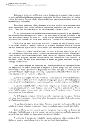 FÓRUM JOFÓRUM JO VEM SÉCULVEM SÉCUL O XXI:O XXI:
EDUCAÇÃOEDUCAÇÃO , FORMAÇÃO PROFIS, FORMAÇÃO PROFIS SIONAL E EMPREGABILIDADESIONAL E EMPREGABILIDADE6262
Detectou-se também um problema no sistema de educação: a educação não proporciona
ao jovem as habilidades básicas necessárias: matemática, domínio da língua, etc., nem cultura
mínima de trabalho. Por outro lado, faltam também aos jovens características básicas de
comportamento no trabalho.
Com relação à educação média, há duas vertentes: uma científico-humanista que prepara
para a universidade, outra, técnico-profissional, que prepara o estudante para trabalhar em nível
técnico. Essas duas vertentes deveriam ser complementares e não excludentes.
Por ser muito pequeno o percentual dos aprovados para a universidade, os não aprovados,
preparados exclusivamente para curso superior, não têm chances no mercado de trabalho e, por
isso, ficam desempregados. Por outro lado, os que optaram pela vertente técnico-profissional,
ficam limitados à atividade para a qual foram preparados. E também ficam desempregados.
Outro fato é que a educação privada é de melhor qualidade que a pública estatal e entre
as instituições privadas as de melhor qualidade são as ligadas a empresas. O que se pretende,
portanto, é incentivar e gerar maiores facilidades para que os empresários assumam a educação.
O Chile adota o sistema dual de educação, um misto de ensino e aprendizagem, isto é,
três dias de ensino e dois dias de estágio. Na Alemanha, esse sistema reduziu muito o desemprego
juvenil. Para isso tem que ser universalizado, mas é custoso para pequenas e médias empresas
que, para cada estagiário, precisam destacar um de seus trabalhadores como treinador. Os
resultados, porém, têm sido muito alentadores e a maioria dos jovens do sistema consegue
emprego sem dificuldade.
Outro aspecto é o papel dos professores. No Chile, os professores têm um comportamento
anti-empresarial, por falta de contato com as empresas. É preciso corrigir essa falha. No Chile
também não se mede a produtividade do professor. Isso não é bom, pois não incentiva o bom
professor. Há quem proponha que a remuneração seja proporcional à produtividade e, para isso,
mais recursos devem ser investidos na educação.
Quanto à capacitação, há muitos incentivos. Merece destaque o Instituto Profissional
Técnico, o maior do Chile, com 36 mil estudantes, entregue pelo Governo à Confederação dos
Empresários. O Instituto goza de boa imagem e seus alunos encontram emprego com facilidade.
O Governo concede também benefícios fiscais a empresas que investem em capacitação.
Esses recursos se destinam a jovem de poucos recursos. O Programa de Capacitação de Jovens
para o Trabalho procura ensinar o jovem a ser microempresário. Pretende-se ampliar o Programa
com mais cursos dessa natureza.
No Chile paga-se um salário mínimo diferenciado, um para jovens menores de 18 anos e
outro para jovens maiores de 18 anos. Esse salário é reajustado por produtividade, pelos índices
da inflação e por equidade.
Há grande avanço quanto à informação. Há muitas bolsas de trabalho concedidas tanto
pelo Governo como pelo setor privado, com vistas à formação para esse mercado de trabalho.
Outro problema que tem merecido especial atenção do empresariado é a definição de
destrezas e habilidades que os jovens precisam apresentar: raciocínio, qualidades pessoais e
competências, para facilitar seu desempenho, quando entrevistados.
A certificação de competência no trabalho é outra iniciativa que está crescendo no Chile.
No futuro, todos os trabalhadores deverão ter esse certificado de competência.
 