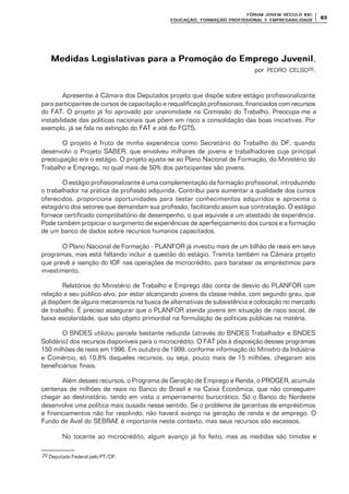 FÓRUM JOFÓRUM JO VEM SÉCULVEM SÉCUL O XXI:O XXI:
EDUCAÇÃOEDUCAÇÃO , FORMAÇÃO PROFIS, FORMAÇÃO PROFIS SIONAL E EMPREGABILIDADESIONAL E EMPREGABILIDADE
6363
Medidas Legislativas para a Promoção do Emprego JuvenilMedidas Legislativas para a Promoção do Emprego Juvenil,
por PEDRO CELSO20.
Apresentei à Câmara dos Deputados projeto que dispõe sobre estágio profissionalizante
para participantes de cursos de capacitação e requalificação profissionais, financiados com recursos
do FAT. O projeto já foi aprovado por unanimidade na Comissão do Trabalho. Preocupa-me a
instabilidade das políticas nacionais que põem em risco a consolidação das boas iniciativas. Por
exemplo, já se fala na extinção do FAT e até do FGTS.
O projeto é fruto de minha experiência como Secretário do Trabalho do DF, quando
desenvolvi o Projeto SABER, que envolveu milhares de jovens e trabalhadores cuja principal
preocupação era o estágio. O projeto ajusta-se ao Plano Nacional de Formação, do Ministério do
Trabalho e Emprego, no qual mais de 50% dos participantes são jovens.
O estágio profissionalizante é uma complementação da formação profissional, introduzindo
o trabalhador na prática da profissão adquirida. Contribui para aumentar a qualidade dos cursos
oferecidos, proporciona oportunidades para testar conhecimentos adquiridos e aproxima o
estagiário dos setores que demandam sua profissão, facilitando assim sua contratação. O estágio
fornece certificado comprobatório de desempenho, o que equivale a um atestado de experiência.
Pode também propiciar o surgimento de experiências de aperfeiçoamento dos cursos e a formação
de um banco de dados sobre recursos humanos capacitados.
O Plano Nacional de Formação - PLANFOR já investiu mais de um bilhão de reais em seus
programas, mas está faltando incluir a questão do estágio. Tramita também na Câmara projeto
que prevê a isenção do IOF nas operações de microcrédito, para baratear os empréstimos para
investimento.
Relatórios do Ministério de Trabalho e Emprego dão conta de desvio do PLANFOR com
relação a seu público-alvo, por estar alcançando jovens da classe média, com segundo grau, que
já dispõem de alguns mecanismos na busca de alternativas de subsistência e colocação no mercado
de trabalho. É preciso assegurar que o PLANFOR atenda jovens em situação de risco social, de
baixa escolaridade, que são objeto primordial na formulação de políticas públicas na matéria.
O BNDES utilizou parcela bastante reduzida (através do BNDES Trabalhador e BNDES
Solidário) dos recursos disponíveis para o microcrédito. O FAT pôs à disposição desses programas
150 milhões de reais em 1996. Em outubro de 1999, conforme informação do Ministro da Indústria
e Comércio, só 10,8% daqueles recursos, ou seja, pouco mais de 15 milhões, chegaram aos
beneficiários finais.
Além desses recursos, o Programa de Geração de Emprego e Renda, o PROGER, acumula
centenas de milhões de reais no Banco do Brasil e na Caixa Econômica, que não conseguem
chegar ao destinatário, tendo em vista o emperramento burocrático. Só o Banco do Nordeste
desenvolve uma política mais ousada nesse sentido. Se o problema de garantias de empréstimos
e financiamentos não for resolvido, não haverá avanço na geração de renda e de emprego. O
Fundo de Aval do SEBRAE é importante neste contexto, mas seus recursos são escassos.
No tocante ao microcrédito, algum avanço já foi feito, mas as medidas são tímidas e
20 Deputado Federal pelo PT/DF.
 