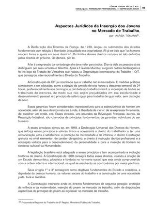 FÓRUM JOFÓRUM JO VEM SÉCULVEM SÉCUL O XXI:O XXI:
EDUCAÇÃOEDUCAÇÃO , FORMAÇÃO PROFIS, FORMAÇÃO PROFIS SIONAL E EMPREGABILIDADESIONAL E EMPREGABILIDADE
6565
Aspectos Jurídicos da Inserção dos JovensAspectos Jurídicos da Inserção dos Jovens
no Mercado de Trabalhono Mercado de Trabalho,
por MARISA TIEMANN21.
A Declaração dos Direitos da França, de 1789, lançou os rudimentos dos direitos
fundamentais com relação à liberdade, à igualdade e à propriedade. Ali já se dizia que “os homens
nascem livres e iguais em seus direitos”. Os limites desses direitos naturais só são definidos
pelos direitos do próximo. Os demais, por lei.
A lei é a expressão da vontade geral e deve valer para todos. Diante dela as pessoas só se
distinguem por suas virtudes e talentos. Após a I Guerra Mundial, surgiram outras declarações e
foi no bojo do Tratado de Versalhes que nasceu a Organização Internacional do Trabalho - OIT,
que consagrou internacionalmente o Direito do Trabalho.
A Constituição da OIT já reconhecia que o trabalho não é mercadoria. E medidas práticas
começaram a ser adotadas, como a adoção da jornada de oito horas; o descanso semanal de 24
horas, preferencialmente aos domingos; o combate ao trabalho infantil; a imposição de limites ao
trabalhado de menores, de modo que não sejam prejudicados em sua escolaridade e
desenvolvimento pessoal, e o princípio de salário igual para trabalho de igual valor, sem distinção
de sexo.
Essas garantias foram consideradas imprescindíveis para a sobrevivência do homem em
sociedade, além de seus direitos naturais à vida, à liberdade de ir e vir, de se expressar livremente,
de escolher um credo, etc. Esses direitos, uns oriundos da Revolução Francesa, outros, da
Revolução Industrial, são chamados de princípios fundamentais de garantias individuais do ser
humano.
A esses princípios somou-se, em 1948, a Declaração Universal dos Direitos do Homem,
que reforça esses princípios e valores éticos e acrescenta o direito do trabalhador a ter uma
remuneração justa e satisfatória; a proteção da maternidade e da infância; o direito à instrução
gratuita no nível elementar, de caráter obrigatório; o direito à instrução técnico-profissional e a
educação voltada para o desenvolvimento da personalidade e para a inserção do homem no
contexto cultural da Humanidade.
A legislação brasileira está adequada a esses princípios e tem acompanhado a evolução
histórica do direito. A Constituição de 1988 consagra todos esses direitos, visando a criação de
um Estado democrático, pluralista e fundado na harmonia social, que seja ainda comprometido
com a ordem interna e internacional, na qual se resolverão as controvérsias por meios pacíficos.
Seus artigos 1º e 3º consagram como objetivos fundamentais do Estado a cidadania, a
dignidade da pessoa humana, os valores sociais do trabalho e a construção de uma sociedade
justa, livre e solidária.
A Constituição incorpora ainda os direitos fundamentais de segunda geração: proteção
da infância e da maternidade, inserção do jovem no mercado de trabalho, além de disposições
específicas de proteção do jovem ao ingressar no mercado de trabalho.
21 Procuradora Regional do Trabalho da 9ª Região, Ministério Público do Trabalho.
 