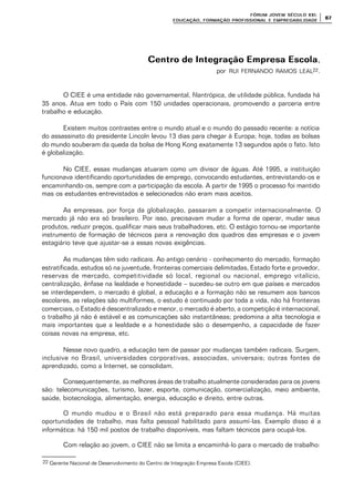 FÓRUM JOFÓRUM JO VEM SÉCULVEM SÉCUL O XXI:O XXI:
EDUCAÇÃOEDUCAÇÃO , FORMAÇÃO PROFIS, FORMAÇÃO PROFIS SIONAL E EMPREGABILIDADESIONAL E EMPREGABILIDADE
6767
Centro de Integração Empresa EscolaCentro de Integração Empresa Escola,
por RUI FERNANDO RAMOS LEAL22.
O CIEE é uma entidade não governamental, filantrópica, de utilidade pública, fundada há
35 anos. Atua em todo o País com 150 unidades operacionais, promovendo a parceria entre
trabalho e educação.
Existem muitos contrastes entre o mundo atual e o mundo do passado recente: a notícia
do assassinato do presidente Lincoln levou 13 dias para chegar à Europa; hoje, todas as bolsas
do mundo souberam da queda da bolsa de Hong Kong exatamente 13 segundos após o fato. Isto
é globalização.
No CIEE, essas mudanças atuaram como um divisor de águas. Até 1995, a instituição
funcionava identificando oportunidades de emprego, convocando estudantes, entrevistando-os e
encaminhando-os, sempre com a participação da escola. A partir de 1995 o processo foi mantido
mas os estudantes entrevistados e selecionados não eram mais aceitos.
As empresas, por força da globalização, passaram a competir internacionalmente. O
mercado já não era só brasileiro. Por isso, precisavam mudar a forma de operar, mudar seus
produtos, reduzir preços, qualificar mais seus trabalhadores, etc. O estágio tornou-se importante
instrumento de formação de técnicos para a renovação dos quadros das empresas e o jovem
estagiário teve que ajustar-se a essas novas exigências.
As mudanças têm sido radicais. Ao antigo cenário - conhecimento do mercado, formação
estratificada, estudos só na juventude, fronteiras comerciais delimitadas, Estado forte e provedor,
reservas de mercado, competitividade só local, regional ou nacional, emprego vitalício,
centralização, ênfase na lealdade e honestidade – sucedeu-se outro em que países e mercados
se interdependem, o mercado é global, a educação e a formação não se resumem aos bancos
escolares, as relações são multiformes, o estudo é continuado por toda a vida, não há fronteiras
comerciais, o Estado é descentralizado e menor, o mercado é aberto, a competição é internacional,
o trabalho já não é estável e as comunicações são instantâneas; predomina a alta tecnologia e
mais importantes que a lealdade e a honestidade são o desempenho, a capacidade de fazer
coisas novas na empresa, etc.
Nesse novo quadro, a educação tem de passar por mudanças também radicais. Surgem,
inclusive no Brasil, universidades corporativas, associadas, universais; outras fontes de
aprendizado, como a Internet, se consolidam.
Consequentemente, as melhores áreas de trabalho atualmente consideradas para os jovens
são: telecomunicações, turismo, lazer, esporte, comunicação, comercialização, meio ambiente,
saúde, biotecnologia, alimentação, energia, educação e direito, entre outras.
O mundo mudou e o Brasil não está preparado para essa mudança. Há muitas
oportunidades de trabalho, mas falta pessoal habilitado para assumí-las. Exemplo disso é a
informática: há 150 mil postos de trabalho disponíveis, mas faltam técnicos para ocupá-los.
Com relação ao jovem, o CIEE não se limita a encaminhá-lo para o mercado de trabalho:
22 Gerente Nacional de Desenvolvimento do Centro de Integração Empresa Escola (CIEE).
 