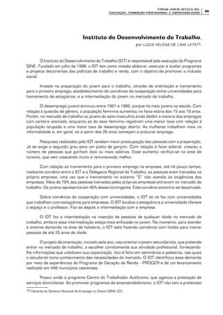 FÓRUM JOFÓRUM JO VEM SÉCULVEM SÉCUL O XXI:O XXI:
EDUCAÇÃOEDUCAÇÃO , FORMAÇÃO PROFIS, FORMAÇÃO PROFIS SIONAL E EMPREGABILIDADESIONAL E EMPREGABILIDADE
6969
Instituto do Desenvolvimento do TrabalhoInstituto do Desenvolvimento do Trabalho,
por LÚCIA HELENA DE LIMA LEITE23.
O Instituto do Desenvolvimento do Trabalho (IDT) é responsável pela execução do Programa
SINE. Fundado em julho de 1998, o IDT tem como missão elaborar, executar e avaliar programas
e projetos decorrentes das políticas de trabalho e renda, com o objetivo de promover a inclusão
social.
Investe na preparação do jovem para o trabalho, através de orientação e treinamento
para o primeiro emprego; estabelecimento de convênios de cooperação entre universidades para
treinamento de estagiários; e a intermediação do jovem no mercado de trabalho.
O desemprego juvenil diminuiu entre 1991 e 1999, porque há mais jovens na escola. Com
relação à questão de gênero, a população feminina aumentou na faixa etária dos 15 aos 19 anos.
Porém, no mercado de trabalho os jovens do sexo masculino ainda detêm a maioria dos empregos
com carteira assinada, enquanto as do sexo feminino registram uma menor taxa com relação à
população ocupada e uma maior taxa de desemprego aberto. As mulheres trabalham mais na
informalidade e, em geral, só a partir dos 20 anos começam a procurar emprego.
Pesquisas realizadas pelo IDT revelam maior preocupação das pessoas com a preparação.
Já se exige o segundo grau para um posto de garçom. Com relação à faixa salarial, cresceu o
número de pessoas que ganham dois ou mais salários. Esse aumento verifica-se na área de
turismo, que vem crescendo muito e remunerando melhor.
Com relação ao treinamento para o primeiro emprego na empresa, até há pouco tempo,
mediante convênio entre o IDT e a Delegacia Regional do Trabalho, as pessoas eram treinadas na
própria empresa, uma vez que o treinamento no sistema “S” não atendia às exigências das
empresas. Mais de 70% das pessoas treinadas pelas próprias empresas entravam no mercado de
trabalho. Os jovens representavam 40% desse contingente. Este convênio encontra-se desativado.
Sobre convênios de cooperação com universidades, o IDT só os faz com universidades
que trabalham com estagiários para empresas. O IDT localiza o estagiário e a universidade oferece
o espaço e o professor. Faz-se depois a intermediação com a empresa.
O IDT faz a intermediação na inserção de pessoas de qualquer idade no mercado de
trabalho, embora essa intermediação esteja mais enfocada no jovem. No momento, para atender
à enorme demanda na área de hotelaria, o IDT está fazendo convênios com hotéis para treinar
pessoas de até 25 anos de idade.
O projeto de orientação, iniciado este ano, visa orientar o jovem secundarista, que pretende
entrar no mercado de trabalho, a escolher corretamente sua atividade profissional, fornecendo-
lhe informações que viabilizem sua capacitação. Isto é feito em seminários e palestras, nas quais
o estudante toma conhecimento das necessidades do mercado. O IDT identificou essa demanda
por meio de experiências do Programa de Geração de Renda - PROGER e de um levantamento
realizado em 448 municípios cearenses.
Possui ainda o programa Centro do Trabalhador Autônomo, que agencia a prestação de
serviços domiciliares. Ao promover programas de empreendedorismo, o IDT não tem a pretensão
23 Gerente do Sistema Nacional de Emprego no Ceará (SINE-CE).
 