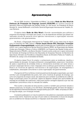 FÓRUM JOFÓRUM JO VEM SÉCULVEM SÉCUL O XXI:O XXI:
EDUCAÇÃOEDUCAÇÃO , FORMAÇÃO PROFIS, FORMAÇÃO PROFIS SIONAL E EMPREGABILIDADESIONAL E EMPREGABILIDADE
77
Apresentação
No ano 2000, durante a “Assembléia do Milênio”, foi criada a Rede de Alto Nível deRede de Alto Nível de
Políticas de Promoção do Emprego Juvenil (YEHLPN)Políticas de Promoção do Emprego Juvenil (YEHLPN) por iniciativa conjunta do
Secretário Geral da Organização das Nações Unidas, Sr. Kofi Annan, do Presidente do Banco
Mundial, Sr. James Wolfensohn, e do Diretor Geral da Organização Internacional do Trabalho, Sr.
Juan Somavia.
O objetivo desta Rede de Alto NívelRede de Alto Nível é formular recomendações para políticas e
programas de emprego e formação para jovens, à luz de experiências exitosas que possam ser
replicadas através de parcerias entre agências internacionais e organizações nacionais
governamentais e não governamentais.
No Brasil, a Organização Internacional do Trabalho (OIT) já atua nessa área há alguns
anos. Em dezembro de 1999, realizou o Fórum Jovem Século XXI: Educação, FormaçãoFórum Jovem Século XXI: Educação, Formação
Profissional e EmpregabilidadeProfissional e Empregabilidade,, sediado pela Confederação dos Trabalhadores da Indústria
(CNTI), com o apoio especial do Serviço Social da Indústria (SESI), da Organização das Nações
Unidas para Educação, Ciência e Cultura (UNESCO), do Programa das Nações Unidas para o
Desenvolvimento (PNUD), e do Banco Mundial. O evento contou ainda com o apoio institucional
da Comissão de Emprego da Câmara dos Deputados do Congresso Nacional, da Secretaria de
Ação Social, Ministério da Previdência e Assistência Social, do Ministério Público do Trabalho, do
Ministério da Justiça e da Universidade de Brasília.
O objetivo desse Fórum foi ampliar o conhecimento sobre as tendências, desafios e
oportunidades de educação, formação profissional e empregabilidade; proporcionar intercâmbio
de ações e experiências de entidades direta ou indiretamente envolvidas com estes temas e
promover cooperação técnica e maior integração entre os esforços governamentais iniciados no
Brasil e as iniciativas de agências internacionais e de organizações, de empregadores e
trabalhadores, associações comunitárias e outras organizações não-governamentais.
O programa do Fórum enfatizou iniciativas positivas da educação e capacitação, que visam
contribuir para empregabilidade dos jovens, bem como iniciativas de geração de emprego, que
junto com programas de amparo social, são essenciais para combater os problemas da violência,
droga e prostituição juvenil. Em particular, espera-se despertar atenção para oportunidades de
emprego em atividades não tradicionais, onde jovens tenham vantagens especiais e por isso não
representem concorrência crítica no mercado de trabalho.
Para auxiliar a discussão do tema durante o evento e também para promover estudos e
debates posteriores, foi lançado o livro OIT-Brasil: Desemprego juvenil: Em busca de opções à
luz da experiência internacional (Brasília, Estação Gráfica para a OIT, 1999), reimpresso em 2001,
em segunda edição, com introdução revisada.
A presente publicação é um resumo substantivo das palestras e exposições apresentadas
durante esse evento. Esperamos que seja útil para todos os interessados na busca de soluções
para os problemas de inserção econômica e integração social dos jovens brasileiros.
 
