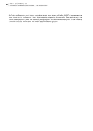 FÓRUM JOFÓRUM JO VEM SÉCULVEM SÉCUL O XXI:O XXI:
EDUCAÇÃOEDUCAÇÃO , FORMAÇÃO PROFIS, FORMAÇÃO PROFIS SIONAL E EMPREGABILIDADESIONAL E EMPREGABILIDADE7070
de fazer de alguém um empresário, mas desenvolver suas potencialidades. O IDT prepara a pessoa
para tornar-se um profissional capaz de atender às exigências do mercado. Se a pessoa tenciona
tornar-se empresária, pode ser atendida pelo programa Pró-Renda Microempresa. O IDT oferece
também curso de informática em centro de treinamento próprio.
 