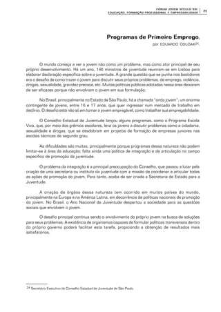 FÓRUM JOFÓRUM JO VEM SÉCULVEM SÉCUL O XXI:O XXI:
EDUCAÇÃOEDUCAÇÃO , FORMAÇÃO PROFIS, FORMAÇÃO PROFIS SIONAL E EMPREGABILIDADESIONAL E EMPREGABILIDADE
7171
Programas de Primeiro EmpregoProgramas de Primeiro Emprego,
por EDUARDO ODLOAK24.
O mundo começa a ver o jovem não como um problema, mas como ator principal de seu
próprio desenvolvimento. Há um ano, 146 ministros de juventude reuniram-se em Lisboa para
elaborar declaração específica sobre a juventude. A grande questão que se punha nos bastidores
era o desafio de como trazer o jovem para discutir seus próprios problemas, de emprego, violência,
drogas, sexualidade, gravidez precoce, etc. Muitas políticas públicas adotadas nessa área deixaram
de ser eficazes porque não envolviam o jovem em sua formulação.
No Brasil, principalmente no Estado de São Paulo, há a chamada “onda jovem”, um enorme
contingente de jovens, entre 16 e 17 anos, que quer ingressar num mercado de trabalho em
declínio. O desafio está não só em tornar o jovem empregável, como trabalhar sua empregabilidade.
O Conselho Estadual de Juventude lançou alguns programas, como o Programa Escola
Viva, que, por meio dos grêmios escolares, leva os jovens a discutir problemas como a cidadania,
sexualidade e drogas, que se desdobram em projetos de formação de empresas juniores nas
escolas técnicas de segundo grau.
As dificuldades são muitas, principalmente porque programas dessa natureza não podem
limitar-se à área da educação; falta ainda uma política de integração e de articulação no campo
específico de promoção da juventude.
O problema da integração é a principal preocupação do Conselho, que passou a lutar pela
criação de uma secretaria ou instituto da juventude com a missão de coordenar e articular todas
as ações de promoção do jovem. Para tanto, acaba de ser criada a Secretaria de Estado para a
Juventude.
A criação de órgãos dessa natureza tem ocorrido em muitos países do mundo,
principalmente na Europa e na América Latina, em decorrência de políticas nacionais de promoção
do jovem. No Brasil, o Ano Nacional da Juventude despertou a sociedade para as questões
sociais que envolvem o jovem.
O desafio principal continua sendo o envolvimento do próprio jovem na busca de soluções
para seus problemas. A existência de organismos capazes de formular políticas transversais dentro
do próprio governo poderá facilitar esta tarefa, propiciando a obtenção de resultados mais
satisfatórios.
24 Secretário Executivo do Conselho Estadual de Juventude de São Paulo.
 
