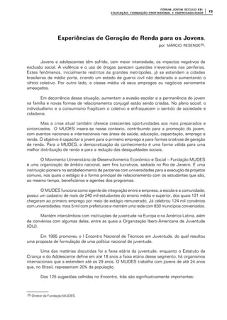 FÓRUM JOFÓRUM JO VEM SÉCULVEM SÉCUL O XXI:O XXI:
EDUCAÇÃOEDUCAÇÃO , FORMAÇÃO PROFIS, FORMAÇÃO PROFIS SIONAL E EMPREGABILIDADESIONAL E EMPREGABILIDADE
7373
Experiências de Geração de Renda para os JovensExperiências de Geração de Renda para os Jovens,
por MÁRCIO RESENDE25.
Jovens e adolescentes têm sofrido, com maior intensidade, os impactos negativos da
exclusão social. A violência e o uso de drogas parecem questões irreversíveis nas periferias.
Estes fenômenos, inicialmente restritos às grandes metrópoles, já se estendem a cidades
brasileiras de médio porte, criando um estado de guerra civil não declarado e aumentando o
stress coletivo. Por outro lado, a classe média vê seus empregos ou negócios seriamente
ameaçados.
Em decorrência dessa situação, aumentam a evasão escolar e a permanência do jovem
na família e novas formas de relacionamento conjugal estão sendo criadas. No plano social, o
individualismo e o consumismo fragilizam o coletivo e enfraquecem o sentido de sociedade e
cidadania.
Mas a crise atual também oferece crescentes oportunidades aos mais preparados e
sintonizados. O MUDES insere-se nesse contexto, contribuindo para a promoção do jovem,
com eventos nacionais e internacionais nas áreas de saúde, educação, capacitação, emprego e
renda. O objetivo é capacitar o jovem para o primeiro emprego e para formas criativas de geração
de renda. Para o MUDES, a democratização do conhecimento é uma forma válida para uma
melhor distribuição de renda e para a redução das desigualdades sociais.
O Movimento Universitário de Desenvolvimento Econômico e Social – Fundação MUDES
é uma organização de âmbito nacional, sem fins lucrativos, sediada no Rio de Janeiro. É uma
instituição pioneira no estabelecimento de parcerias com universidades para a execução de projetos
comuns, nos quais o estágio é a forma principal de relacionamento com os estudantes que são,
ao mesmo tempo, beneficiários e agentes dos programas.
O MUDES funciona como agente de integração entre a empresa, a escola e a comunidade;
possui um cadastro de mais de 240 mil estudantes do ensino médio e superior, dos quais 121 mil
chegaram ao primeiro emprego por meio de estágio remunerado. Já celebrou 124 mil convênios
com universidades; mais 5 mil com prefeituras e mantém uma rede com 830 municípios conveniados.
Mantém intercâmbios com instituições de juventude na Europa e na América Latina, além
de convênios com algumas delas, entre as quais a Organização Ibero-Americana de Juventude
(OIJ).
Em 1995 promoveu o I Encontro Nacional de Técnicos em Juventude, do qual resultou
uma proposta de formulação de uma política nacional de juventude.
Uma das matérias discutidas foi a faixa etária da juventude: enquanto o Estatuto da
Criança e do Adolescente define em até 18 anos a faixa etária desse segmento, há organismos
internacionais que a estendem até os 29 anos. O MUDES trabalha com jovens de até 24 anos
que, no Brasil, representam 20% da população.
Das 125 sugestões colhidas no Encontro, três são significativamente importantes:
25 Diretor da Fundação MUDES.
 