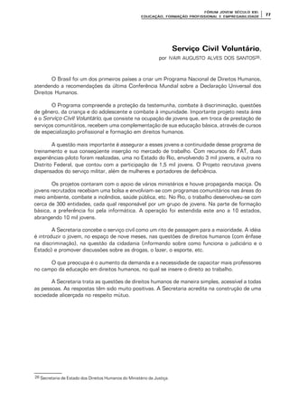 FÓRUM JOFÓRUM JO VEM SÉCULVEM SÉCUL O XXI:O XXI:
EDUCAÇÃOEDUCAÇÃO , FORMAÇÃO PROFIS, FORMAÇÃO PROFIS SIONAL E EMPREGABILIDADESIONAL E EMPREGABILIDADE
7777
Serviço Civil VoluntárioServiço Civil Voluntário,
por IVAIR AUGUSTO ALVES DOS SANTOS26.
O Brasil foi um dos primeiros países a criar um Programa Nacional de Direitos Humanos,
atendendo a recomendações da última Conferência Mundial sobre a Declaração Universal dos
Direitos Humanos.
O Programa compreende a proteção da testemunha, combate à discriminação, questões
de gênero, da criança e do adolescente e combate à impunidade. Importante projeto nesta área
é o Serviço Civil Voluntário, que consiste na ocupação de jovens que, em troca de prestação de
serviços comunitários, recebem uma complementação de sua educação básica, através de cursos
de especialização profissional e formação em direitos humanos.
A questão mais importante é assegurar a esses jovens a continuidade desse programa de
treinamento e sua conseqüente inserção no mercado de trabalho. Com recursos do FAT, duas
experiências-piloto foram realizadas, uma no Estado do Rio, envolvendo 3 mil jovens, e outra no
Distrito Federal, que contou com a participação de 1,5 mil jovens. O Projeto recrutava jovens
dispensados do serviço militar, além de mulheres e portadores de deficiência.
Os projetos contaram com o apoio de vários ministérios e houve propaganda maciça. Os
jovens recrutados recebiam uma bolsa e envolviam-se com programas comunitários nas áreas do
meio ambiente, combate a incêndios, saúde pública, etc. No Rio, o trabalho desenvolveu-se com
cerca de 300 entidades, cada qual responsável por um grupo de jovens. Na parte de formação
básica, a preferência foi pela informática. A operação foi estendida este ano a 10 estados,
abrangendo 10 mil jovens.
A Secretaria concebe o serviço civil como um rito de passagem para a maioridade. A idéia
é introduzir o jovem, no espaço de nove meses, nas questões de direitos humanos (com ênfase
na discriminação), na questão da cidadania (informando sobre como funciona o judiciário e o
Estado) e promover discussões sobre as drogas, o lazer, o esporte, etc.
O que preocupa é o aumento da demanda e a necessidade de capacitar mais professores
no campo da educação em direitos humanos, no qual se insere o direito ao trabalho.
A Secretaria trata as questões de direitos humanos de maneira simples, acessível a todas
as pessoas. As respostas têm sido muito positivas. A Secretaria acredita na construção de uma
sociedade alicerçada no respeito mútuo.
26 Secretaria de Estado dos Direitos Humanos do Ministério da Justiça.
 