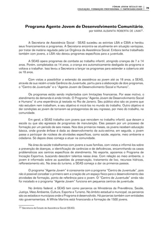 FÓRUM JOFÓRUM JO VEM SÉCULVEM SÉCUL O XXI:O XXI:
EDUCAÇÃOEDUCAÇÃO , FORMAÇÃO PROFIS, FORMAÇÃO PROFIS SIONAL E EMPREGABILIDADESIONAL E EMPREGABILIDADE
7979
Programa Agente Jovem de Desenvolvimento ComunitárioPrograma Agente Jovem de Desenvolvimento Comunitário,
por MARIA ALBANITA ROBERTA DE LIMA27.
A Secretaria de Assistência Social - SEAS sucedeu as extintas LBA e CBIA e herdou
seus financiamentos e programas. A Secretaria encontra-se atualmente em situação vantajosa,
por tratar de matéria regulada pela Lei Orgânica da Assistência Social. Embora tenha trabalhado
também com jovens, a LBA não deixou programas específicos para a juventude.
A SEAS opera programas de combate ao trabalho infantil, atingindo crianças de 7 a 14
anos. Porém, completados os 14 anos, a criança era automaticamente desligada do programa e
voltava a trabalhar. Isso levou a Secretaria a lançar os programas para estender a cobertura até
os 18 anos.
Com vistas a possibilitar a extensão da assistência ao jovem até os 18 anos, a SEAS,
através de sua recém-criada Gerência da Juventude, partiu para a elaboração de dois programas,
o “Centro de Juventude” e o “Agente Jovem de Desenvolvimento Social e Humano”.
Os programas estão sendo implantados com limitações financeiras. Por esse motivo, o
atendimento da demanda é ainda tímido. O Programa “Agente Jovem de Desenvolvimento Social
e Humano” é uma experiência já testada no Rio de Janeiro. Seu público-alvo são os jovens que
não estudam nem trabalham, e seu objetivo é iniciá-los no mundo do trabalho. Outro objetivo é
dar condições ao jovem de tornarem-se protagonistas de seu ingresso, por meio do trabalho, na
comunidade.
Em geral, a SEAS trabalha com jovens que reincidem no trabalho infantil, que deixam a
escola ou que são egressos de programas de manutenção. Eles passam por um processo de
formação por um período de seis meses. Nos dois primeiros meses, os jovens recebem educação
básica, onde grande ênfase é dada ao desenvolvimento da auto-estima; em seguida, o jovem
passa a participar de núcleos de atividades específicas, como saúde, esporte, meio ambiente e
cidadania. Só depois disso começa a atuar na comunidade.
Na área da saúde trabalhamos com jovens e suas famílias, com vistas a informá-los sobre
a prevenção de doenças, a identificação de carências e de deficiências, encaminhando os casos
problemáticos aos centros específicos de atendimento. No esporte, apoiamos o Programa de
Iniciação Esportiva, buscando descobrir talentos nessa área. Com relação ao meio ambiente, o
jovem é informado sobre as questões da preservação, tratamento de lixo, recursos hídricos,
reflorestamento etc. Na área do turismo, a SEAS começa a dar os primeiros passos.
O programa “Agente Jovem” é consonante com o programa “Centro de Juventude”, pois
não é possível conceber o primeiro sem a criação de um espaço físico para o desenvolvimento das
atividades de formação, ponto de referência para o jovem. O “Centro de Juventude” ainda não
foi instalado e o programa “Agente Jovem” funciona em pequenos centros de juventude.
No âmbito federal, a SEAS tem como parceiros os Ministérios da Previdência, Saúde,
Justiça, Meio Ambiente, Cultura, Esporte e Turismo. No âmbito estadual e municipal, os parceiros
são os estados e municípios onde o Programa é desenvolvido. Há parcerias também com entidades
não governamentais. A White Martins está financiando a formação de 1500 jovens.
27 Secretaria de Estado de Assistência Social (SEAS).
 