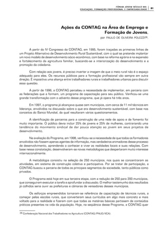 FÓRUM JOFÓRUM JO VEM SÉCULVEM SÉCUL O XXI:O XXI:
EDUCAÇÃOEDUCAÇÃO , FORMAÇÃO PROFIS, FORMAÇÃO PROFIS SIONAL E EMPREGABILIDADESIONAL E EMPREGABILIDADE
8181
Ações da CONTAG na Área de Emprego eAções da CONTAG na Área de Emprego e
Formação de JovensFormação de Jovens,
por PAULO DE OLIVEIRA POLEZZI28.
A partir do IV Congresso da CONTAG, em 1995, foram traçadas as primeiras linhas de
um Projeto Alternativo de Desenvolvimento Rural Sustentável, com o qual se pretende implantar
um novo modelo de desenvolvimento sócio-econômico, com base na reforma agrária e na expansão
e fortalecimento da agricultura familiar, buscando-se a interiorização do desenvolvimento e a
promoção da cidadania.
Com relação aos jovens, é preciso inverter a imagem de que o meio rural não é o espaço
adequado para eles. Os recursos públicos para a formação profissional vão sempre em outra
direção. É impositiva uma aliança entre trabalhadores rurais e trabalhadores urbanos para discutir
essa questão.
A partir de 1996, a CONTAG percebeu a necessidade de implementar, em parceria com
as federações que a formam, um programa de capacitação para seu público. Verificou-se uma
grande transformação com o advento desse programa, que já opera há três anos.
Em 1997, o programa já alcançava quase cem municípios, com cerca de 11 mil técnicos em
liderança, envolvidos na discussão sobre o que era desenvolvimento sustentável, com base nos
conceitos do Banco Mundial, da qual resultaram vários questionamentos.
A identificação de parceiros para a construção de uma rede de apoio e de fomento foi
muito importante. O público devia incluir 25% de jovens e 25% de mulheres, contrariando uma
tendência do movimento sindical de dar pouca atenção ao jovem em seus projetos de
desenvolvimento.
Na avaliação do Programa, em 1998, verificou-se a necessidade de que todos os formadores
envolvidos não fossem apenas agentes de informação, mas verdadeiros animadores desse processo
de desenvolvimento, aprendendo a conhecer e viver as realidades locais e suas relações. Com
base nessa constatação, desenvolveram-se novas metodologias que despertaram muito interesse
internacionalmente.
A metodologia consistiu na seleção de 250 municípios, nos quais se concentraram as
atividades, em sistema de construção coletiva e participativa. Por se tratar de participação, a
CONTAG buscou a parceria de todos os principais segmentos da sociedade, tanto públicos como
privados.
O Programa está hoje em sua terceira etapa, com a redução de 250 para 200 municípios,
que conseguiram executar a tarefa e aprofundar a discussão. O melhor testemunho dos resultados
já colhidos seria ouvir as prefeituras e câmaras de vereadores desses municípios.
Os esforços empreendidos tornaram-se referência de capacitação de técnicos rurais, a
começar pelas escolas rurais, que converteram seus currículos em algo mais concreto e mais
voltado para a realidade e fizeram com que todas as matérias básicas partissem de conteúdos
práticos presentes na vida da população. Hoje, na seqüência desse Programa, a CONTAG quer
28 Confederação Nacional dos Trabalhadores na Agricultura (CONTAG/PNUD/IICA).
 