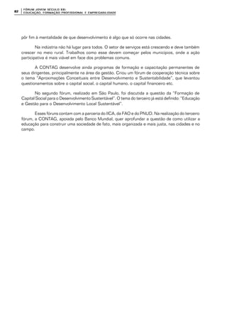 FÓRUM JOFÓRUM JO VEM SÉCULVEM SÉCUL O XXI:O XXI:
EDUCAÇÃOEDUCAÇÃO , FORMAÇÃO PROFIS, FORMAÇÃO PROFIS SIONAL E EMPREGABILIDADESIONAL E EMPREGABILIDADE8282
pôr fim à mentalidade de que desenvolvimento é algo que só ocorre nas cidades.
Na indústria não há lugar para todos. O setor de serviços está crescendo e deve também
crescer no meio rural. Trabalhos como esse devem começar pelos municípios, onde a ação
participativa é mais viável em face dos problemas comuns.
A CONTAG desenvolve ainda programas de formação e capacitação permanentes de
seus dirigentes, principalmente na área da gestão. Criou um fórum de cooperação técnica sobre
o tema “Aproximações Conceituais entre Desenvolvimento e Sustentabilidade”, que levantou
questionamentos sobre o capital social, o capital humano, o capital financeiro etc.
No segundo fórum, realizado em São Paulo, foi discutida a questão da “Formação de
Capital Social para o Desenvolvimento Sustentável”. O tema do terceiro já está definido: “Educação
e Gestão para o Desenvolvimento Local Sustentável”.
Esses fóruns contam com a parceria do IICA, da FAO e do PNUD. Na realização do terceiro
fórum, a CONTAG, apoiada pelo Banco Mundial, quer aprofundar a questão de como utilizar a
educação para construir uma sociedade de fato, mais organizada e mais justa, nas cidades e no
campo.
 
