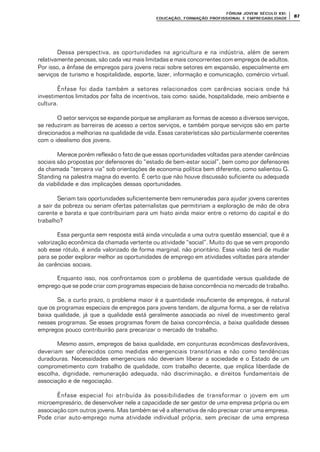 FÓRUM JOFÓRUM JO VEM SÉCULVEM SÉCUL O XXI:O XXI:
EDUCAÇÃOEDUCAÇÃO , FORMAÇÃO PROFIS, FORMAÇÃO PROFIS SIONAL E EMPREGABILIDADESIONAL E EMPREGABILIDADE
8787
Dessa perspectiva, as oportunidades na agricultura e na indústria, além de serem
relativamente penosas, são cada vez mais limitadas e mais concorrentes com empregos de adultos.
Por isso, a ênfase de empregos para jovens recai sobre setores em expansão, especialmente em
serviços de turismo e hospitalidade, esporte, lazer, informação e comunicação, comércio virtual.
Ênfase foi dada também a setores relacionados com carências sociais onde há
investimentos limitados por falta de incentivos, tais como: saúde, hospitalidade, meio ambiente e
cultura.
O setor serviços se expande porque se ampliaram as formas de acesso a diversos serviços,
se reduziram as barreiras de acesso a certos serviços, e também porque serviços são em parte
direcionados a melhorias na qualidade de vida. Essas caraterísticas são particularmente coerentes
com o idealismo dos jovens.
Merece porém reflexão o fato de que essas oportunidades voltadas para atender carências
sociais são propostas por defensores do “estado de bem-estar social”, bem como por defensores
da chamada “terceira via” sob orientações de economia política bem diferente, como salientou G.
Standing na palestra magna do evento. É certo que não houve discussão suficiente ou adequada
da viabilidade e das implicações dessas oportunidades.
Seriam tais oportunidades suficientemente bem remuneradas para ajudar jovens carentes
a sair da pobreza ou seriam ofertas paternalistas que permitiriam a exploração de mão de obra
carente e barata e que contribuiriam para um hiato ainda maior entre o retorno do capital e do
trabalho?
Essa pergunta sem resposta está ainda vinculada a uma outra questão essencial, que é a
valorização econômica da chamada vertente ou atividade “social”. Muito do que se vem propondo
sob esse rótulo, é ainda valorizado de forma marginal, não prioritário. Essa visão terá de mudar
para se poder explorar melhor as oportunidades de emprego em atividades voltadas para atender
às carências sociais.
Enquanto isso, nos confrontamos com o problema de quantidade versus qualidade de
emprego que se pode criar com programas especiais de baixa concorrência no mercado de trabalho.
Se, a curto prazo, o problema maior é a quantidade insuficiente de empregos, é natural
que os programas especiais de empregos para jovens tendam, de alguma forma, a ser de relativa
baixa qualidade, já que a qualidade está geralmente associada ao nível de investimento geral
nesses programas. Se esses programas forem de baixa concorrência, a baixa qualidade desses
empregos pouco contribuirão para precarizar o mercado de trabalho.
Mesmo assim, empregos de baixa qualidade, em conjunturas econômicas desfavoráveis,
deveriam ser oferecidos como medidas emergenciais transitórias e não como tendências
duradouras. Necessidades emergenciais não deveriam liberar a sociedade e o Estado de um
comprometimento com trabalho de qualidade, com trabalho decente, que implica liberdade de
escolha, dignidade, remuneração adequada, não discriminação, e direitos fundamentais de
associação e de negociação.
Ênfase especial foi atribuída às possibilidades de transformar o jovem em um
microempresário, de desenvolver nele a capacidade de ser gestor de uma empresa própria ou em
associação com outros jovens. Mas também se vê a alternativa de não precisar criar uma empresa.
Pode criar auto-emprego numa atividade individual própria, sem precisar de uma empresa
 