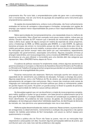 FÓRUM JOFÓRUM JO VEM SÉCULVEM SÉCUL O XXI:O XXI:
EDUCAÇÃOEDUCAÇÃO , FORMAÇÃO PROFIS, FORMAÇÃO PROFIS SIONAL E EMPREGABILIDADESIONAL E EMPREGABILIDADE8888
propriamente dita. Por outro lado, o empreendedorismo pode não gerar nem o auto-emprego,
nem a microempresa, mas ser uma forma de aquisição de competência como instrumento para
empreendimentos posteriores.
As opções de empreendedorismo, embora muito enfatizadas, não foram suficientemente
analisadas em termos de vantagens e desvantagens e limitações, comparadas com opções de
emprego, que implicam menor responsabilidade dos jovens e maior responsabilidade do Estado e
da sociedade.
Sobre oportunidades de microempreendimentos, uma necessidade chave é a melhoria de
acesso ao microcrédito. Mas o Brasil tem avançado muito pouco nessa matéria, incluso para os
adultos. Estudos recentes da OIT mostram que a demanda de microcredito excede umas 100
vezes a oferta atual, apesar de alguns avanços em matéria de expansão de vários programas,
como o Crediamigo do BNB, as ONGs apoiadas pelo BNDES, e a rede CEAPE. As agências
bancárias principais não entram no microcrédito porque não têm vocação direta para tratar de
crédito para pobres, porque dá muito trabalho, e porque acham que os riscos e custos são altos.
As instituições que tentam avançar nesta área optam por usar intermediários, especialmente
organizações não governamentais, associações comunitárias. Algumas inovações otimistas já
emergem neste âmbito, com novos protagonistas, como a iniciativa do SINCRED, onde um conjunto
de sindicatos se uniu para oferecer o microcrédito para uma clientela além das categorias que
representam. Mas o SINCRED fechou depois do Fórum.
A ausência de políticas nacionais foi amplamente citada, embora algumas secretarias de
governos estaduais e municipais e a Secretaria de Assistência Social do Ministério da Previdência
e o Ministério do Trabalho e Emprego já tenham programas que atendem em parte às necessidades
de formação e de empregabilidade dos jovens.
Parcerias institucionais são essenciais. Nenhuma instituição sozinha tem escopo e/ou
capacidade de dar atendimento aos problemas de educação, formação e emprego dos jovens.
Algumas experiências, como a da Prefeitura do Rio de Janeiro, por exemplo demonstram bom
aproveitamento de vantagens inter-institucionais. Mas a maioria das iniciativas ainda carece de
integração com instituições centrais que formulam políticas que, direta ou indiretamente, podem
ter grande impacto nos jovens. Há porém um grande avanço no Brasil na questão de parcerias,
com grande oportunidade de melhoria e pouco esforço adicional.
As discussões sugerem que, em vez de enfatizar a criação de novos programas e projetos,
seria melhor qualificar e avaliar os que já existem, com base parcial no cadastramento que já foi
feito pelo PLANFOR e a Fundação Odebrecht, e levando em consideração os problemas que já
foram identificados. Há problemas de toda natureza: de gestão, de orientação, de proposta
pedagógica, de tecnologia para desenvolver habilidades específicas, de identificação da demanda
de mercado, etc. Isso permitiria uma operacionalização mais rica e mais efetiva.
Melhores ações descentralizadas são, todavia, essenciais. Nesse contexto, os jovens devem
ser protagonistas no desenvolvimento, monitoramento e avaliação dos programas e não apenas
receptor de medidas paternalistas de fácil manipulação, com pouco ou nenhum espaço para
questionamento e inovação.
Embora o público alvo do Fórum não fosse os jovens, mas sim as instituições hoje
responsáveis e preocupadas com eles, houveram algumas participações seletivas de jovens, que
contribuíram para uma visão mais real dos problemas e das opções.
 