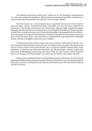 FÓRUM JOFÓRUM JO VEM SÉCULVEM SÉCUL O XXI:O XXI:
EDUCAÇÃOEDUCAÇÃO , FORMAÇÃO PROFIS, FORMAÇÃO PROFIS SIONAL E EMPREGABILIDADESIONAL E EMPREGABILIDADE
8989
Uma dessas contribuições revelou que o “diálogo da rua” faz perceber a necessidade de
um tratamento integral dos problemas. Alguns jovens e participantes de ONGs manifestaram a
visão do jovem de comportamento de risco que “não tem nada a perder”.
Nos meninos da rua, a comunicação básica é a agressão. Como evitar essa situação é
algo que requer análise, especialmente pelas implicações que isso tem para o desenho de
programas e intervenções comunitárias inter-institucionais. Algumas lições importantes surgem
de programas essencialmente comunitários, tais como o Projeto Axé da Bahia e o Projeto Aprendiz
em São Paulo, na medida em que tratam frontalmente do problema da agressão de forma inovadora.
Usam educação e formação primeiramente para transformar agressão em comunicação construtiva
para convívio de grupo, para a vida comunitária e, posteriormente, para desenvolver habilidades
básicas, técnicas e de gestão, essenciais para o trabalho.
Os depoimentos dos jovens e alguns dos seus principais interlocutores levantam uma
outra questão fundamental para quem promove um programa para os jovens: Nós gostaríamos
que os nossos próprios filhos participassem de um programa desses? Nossos filhos estão
estudando, e queremos que continuem estudando. Se não estivessem, estariam contribuindo
para taxas de desemprego juvenil ainda mais altas. Então, por que é que os nossos filhos têm
direito a um espaço maior de educação? E por que é que os meninos mais pobres não têm?
Estas e outras questões enfatizam a necessidade de justiça redistributiva num país marcado
pela desigualdade de renda e de oportunidades. Contudo, reconhece-se que a busca desse objetivo
passa por um contínuo fortalecimento do exercício da democracia que vem ocorrendo através de
diversas iniciativas.
 