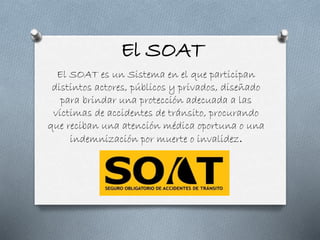 El SOAT
El SOAT es un Sistema en el que participan
distintos actores, públicos y privados, diseñado
para brindar una protección adecuada a las
víctimas de accidentes de tránsito, procurando
que reciban una atención médica oportuna o una
indemnización por muerte o invalidez.
 