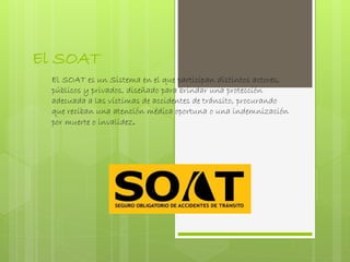 El SOAT
El SOAT es un Sistema en el que participan distintos actores,
públicos y privados, diseñado para brindar una protección
adecuada a las víctimas de accidentes de tránsito, procurando
que reciban una atención médica oportuna o una indemnización
por muerte o invalidez.
 