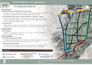 REQUE
POMALCA
VIAS ARTERIALES
Fuente : PLAN DE DESARROLLO URBANO DE LA CIUDAD DE
CHICLAYO
GOOGLE EARTH
LEYENDA
VIA AGROINDUSTRIAL
EJE COSTERO-TURISTICO-
AGROINDUSTRIAL
ANILLO VIAL
-Vía Nacional. Vía de Evitamiento Este: Agroindustrial.
VIAS PRINCIPALES
-Tercer Anillo Vial.
-Vía Interdistrital de 2do orden. Carretera Santa Rosa – Monsefú – Callanca.
Comunica el borde costero de Santa Rosa con el área turística paralela con
Monsefú y finalmente llega a la vía de evitamiento agroindustrial a la altura
del puente Bocatoma del Río Reque.
Esta vía se conecta a través de 4 tramos, siendo el 3ero (desde el este de
Pomalca hasta la Bocatoma del Rio Reque) la que bordea el área
Llega desde el limite oeste del distrito de Pomalca, bordea el este del
aeropuerto José Quiñones G. hasta el Dren, sur del Distrito de La Victoria.
VIAS SECUNDARIAS
- Plan Maestro de Desarrollo. (PMD)
La expansión del aeropuerto se ha dispuesto cambiar el ingreso a la ciudad
por la Prlog. Pedro Ruiz Gallo (norte del parque prov. de la FAP).
PLAN MAESTRO DE
DESARROLLO
4.4.1. ANÁLISIS DEL SISTEMA VIAL
4.4
ESTRUCTURA VIAL Y DE TRANSPORTE
VIAS COLECTORAS
VIAS ORDENADORAS
PROPUESTAS
-Vías Colectoras.
Permiten la integración entre las vías Locales, las vías Arteriales o
las vías auxiliares de las vías expresas.
- Vías ordenadoras propuestas.
Forman parte del Sistema Vial Urbano que permiten la integración entre
las vías Locales, las vías Arteriales o las vías auxiliares de las vías expresas.
 