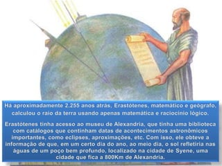 Há aproximadamente 2.255 anos atrás, Erastótenes, matemático e geógrafo,
calculou o raio da terra usando apenas matemática e raciocínio lógico.
Erastótenes tinha acesso ao museu de Alexandria, que tinha uma biblioteca
com catálogos que continham datas de acontecimentos astronômicos
importantes, como eclipses, aproximações, etc. Com isso, ele obteve a
informação de que, em um certo dia do ano, ao meio dia, o sol refletiria nas
águas de um poço bem profundo, localizado na cidade de Syene, uma
cidade que fica a 800Km de Alexandria.
 