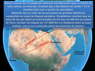 Nesse mesmo dia, Erastótenes observou em Alexandria que a sombra de
uma coluna, ao meio-dia, revelava que o Sol distava do zênite 7 1/2 0
(medida feita com o auxílio do astrolábio).
Sabendo que os raios de luz provindos de grandes distâncias
comportam-se como se fossem paralelos, Erastótenes concluiu que os
raios de luz que ligam as extremidades de um arco de 800 Km ao centro
da Terra, formam um ângulo de 7,5º (800 Km é a distância entre as duas
cidades, que já era conhecida pelos funcionários do museu).
 