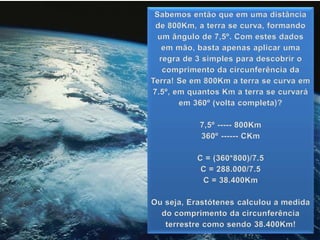 Sabemos então que em uma distância
de 800Km, a terra se curva, formando
um ângulo de 7,5º. Com estes dados
em mão, basta apenas aplicar uma
regra de 3 simples para descobrir o
comprimento da circunferência da
Terra! Se em 800Km a terra se curva em
7.5º, em quantos Km a terra se curvará
em 360º (volta completa)?
7,5º ----- 800Km
360º ------ CKm
C = (360*800)/7.5
C = 288.000/7.5
C = 38.400Km
Ou seja, Erastótenes calculou a medida
do comprimento da circunferência
terrestre como sendo 38.400Km!
 