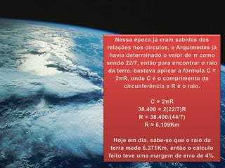 Nessa época já eram sabidas das
relações nos círculos, e Arquimedes já
havia determinado o valor de π como
sendo 22/7, então para encontrar o raio
da terra, bastava aplicar a fórmula C =
2πR, onde C é o comprimento da
circunferência e R é o raio.
C = 2πR
38.400 = 2(22/7)R
R = 38.400/(44/7)
R ≈ 6.109Km
Hoje em dia, sabe-se que o raio da
terra mede 6.371Km, então o cálculo
feito teve uma margem de erro de 4%.
 
