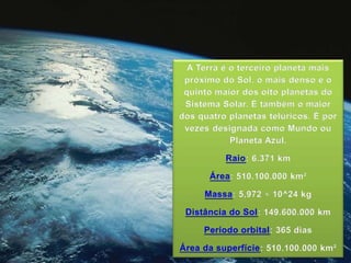 A Terra é o terceiro planeta mais
próximo do Sol, o mais denso e o
quinto maior dos oito planetas do
Sistema Solar. É também o maior
dos quatro planetas telúricos. É por
vezes designada como Mundo ou
Planeta Azul.
Raio: 6.371 km
Área: 510.100.000 km²
Massa: 5,972 × 10^24 kg
Distância do Sol: 149.600.000 km
Período orbital: 365 dias
Área da superfície: 510.100.000 km²
 