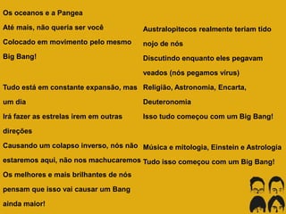 Os oceanos e a Pangea
Até mais, não queria ser você
Colocado em movimento pelo mesmo
Big Bang!
Tudo está em constante expansão, mas
um dia
Irá fazer as estrelas irem em outras
direções
Causando um colapso inverso, nós não
estaremos aqui, não nos machucaremos
Os melhores e mais brilhantes de nós
pensam que isso vai causar um Bang
ainda maior!
Australopitecos realmente teriam tido
nojo de nós
Discutindo enquanto eles pegavam
veados (nós pegamos vírus)
Religião, Astronomia, Encarta,
Deuteronomia
Isso tudo começou com um Big Bang!
Música e mitologia, Einstein e Astrologia
Tudo isso começou com um Big Bang!
 