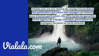 Vialala.com
Vialala.com est une startup de voyage rassemblant des particuliers qui
créent des voyages sur mesure pour d’autres particuliers. Elle offre toutes
les garanties d’une agence de voyage classique, permettant au voyageur
de partir en toute sérénité.
 