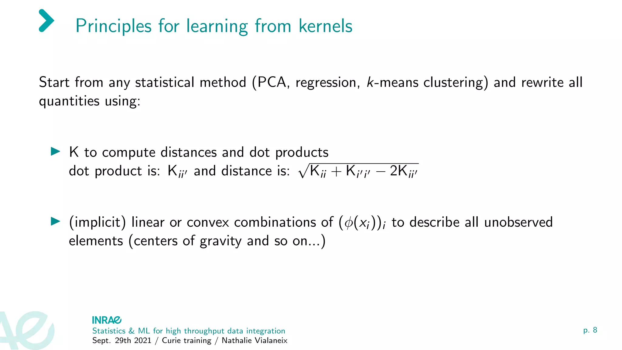 Principles for learning from kernels
Start from any statistical method (PCA, regression, k-means clustering) and rewrite all
quantities using:
I K to compute distances and dot products
dot product is: Kii0 and distance is:
√
Kii + Ki0i0 − 2Kii0
I (implicit) linear or convex combinations of (φ(xi ))i to describe all unobserved
elements (centers of gravity and so on...)
Statistics & ML for high throughput data integration
Sept. 29th 2021 / Curie training / Nathalie Vialaneix
p. 8
 