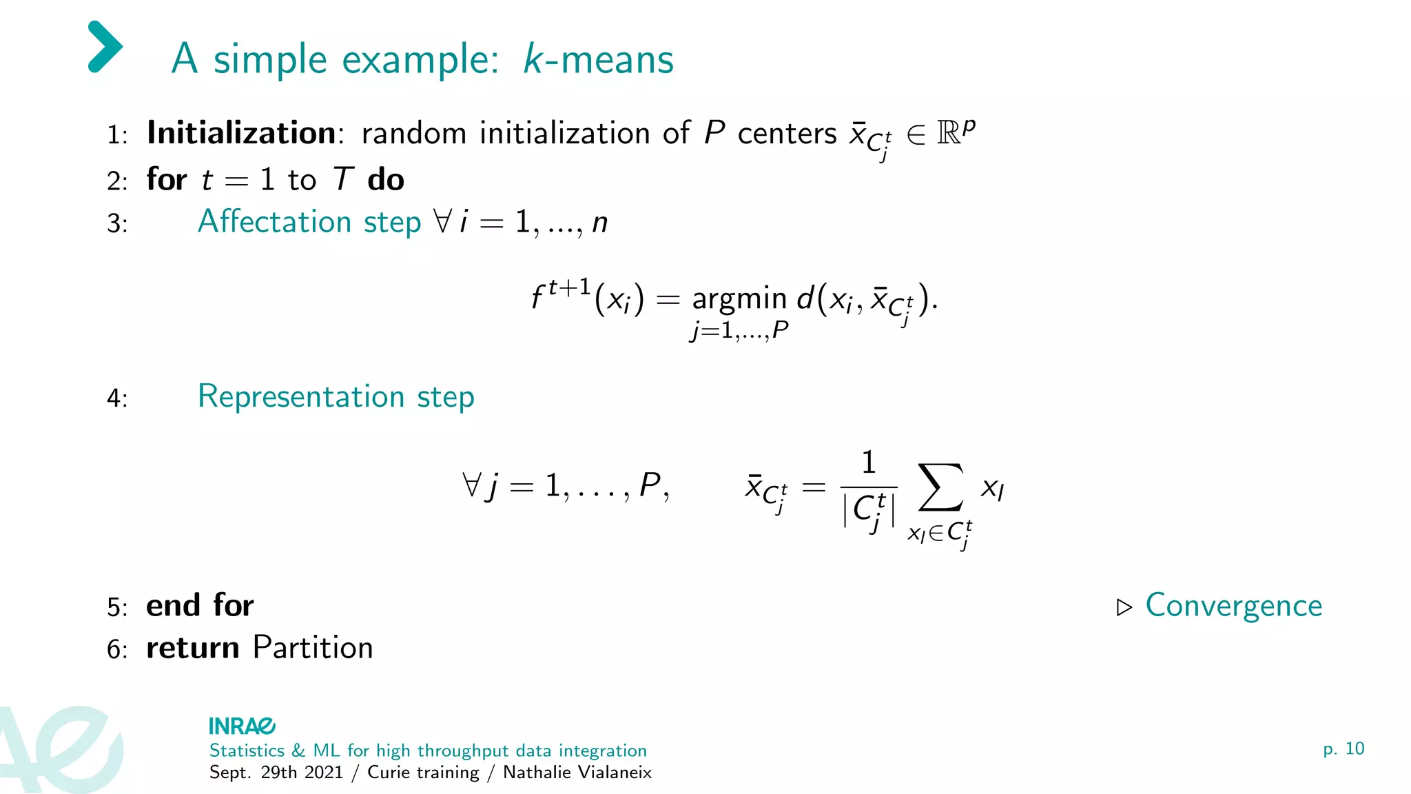 A simple example: k-means
1: Initialization: random initialization of P centers x̄Ct
j
∈ Rp
2: for t = 1 to T do
3: Affectation step ∀ i = 1, ..., n
f t+1
(xi ) = argmin
j=1,...,P
d(xi , x̄Ct
j
).
4: Representation step
∀ j = 1, . . . , P, x̄Ct
j
=
1
|Ct
j |
X
xl ∈Ct
j
xl
5: end for . Convergence
6: return Partition
Statistics & ML for high throughput data integration
Sept. 29th 2021 / Curie training / Nathalie Vialaneix
p. 10
 