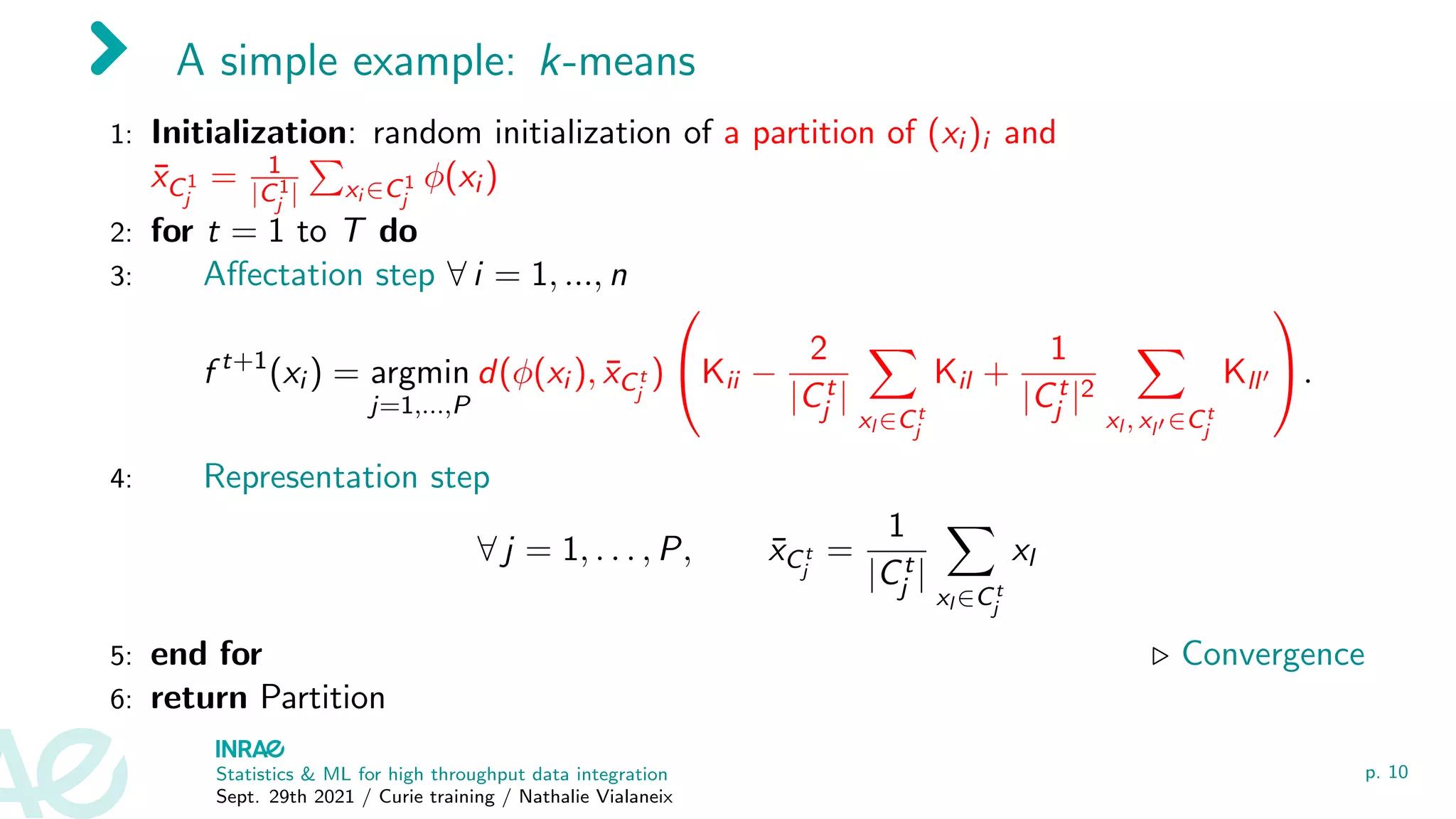 A simple example: k-means
1: Initialization: random initialization of a partition of (xi )i and
x̄C1
j
= 1
|C1
j |
P
xi ∈C1
j
φ(xi )
2: for t = 1 to T do
3: Affectation step ∀ i = 1, ..., n
f t+1
(xi ) = argmin
j=1,...,P
d(φ(xi ), x̄Ct
j
)

Kii −
2
|Ct
j |
X
xl ∈Ct
j
Kil +
1
|Ct
j |2
X
xl , xl0 ∈Ct
j
Kll0

.
4: Representation step
∀ j = 1, . . . , P, x̄Ct
j
=
1
|Ct
j |
X
xl ∈Ct
j
xl
5: end for . Convergence
6: return Partition
Statistics & ML for high throughput data integration
Sept. 29th 2021 / Curie training / Nathalie Vialaneix
p. 10
 