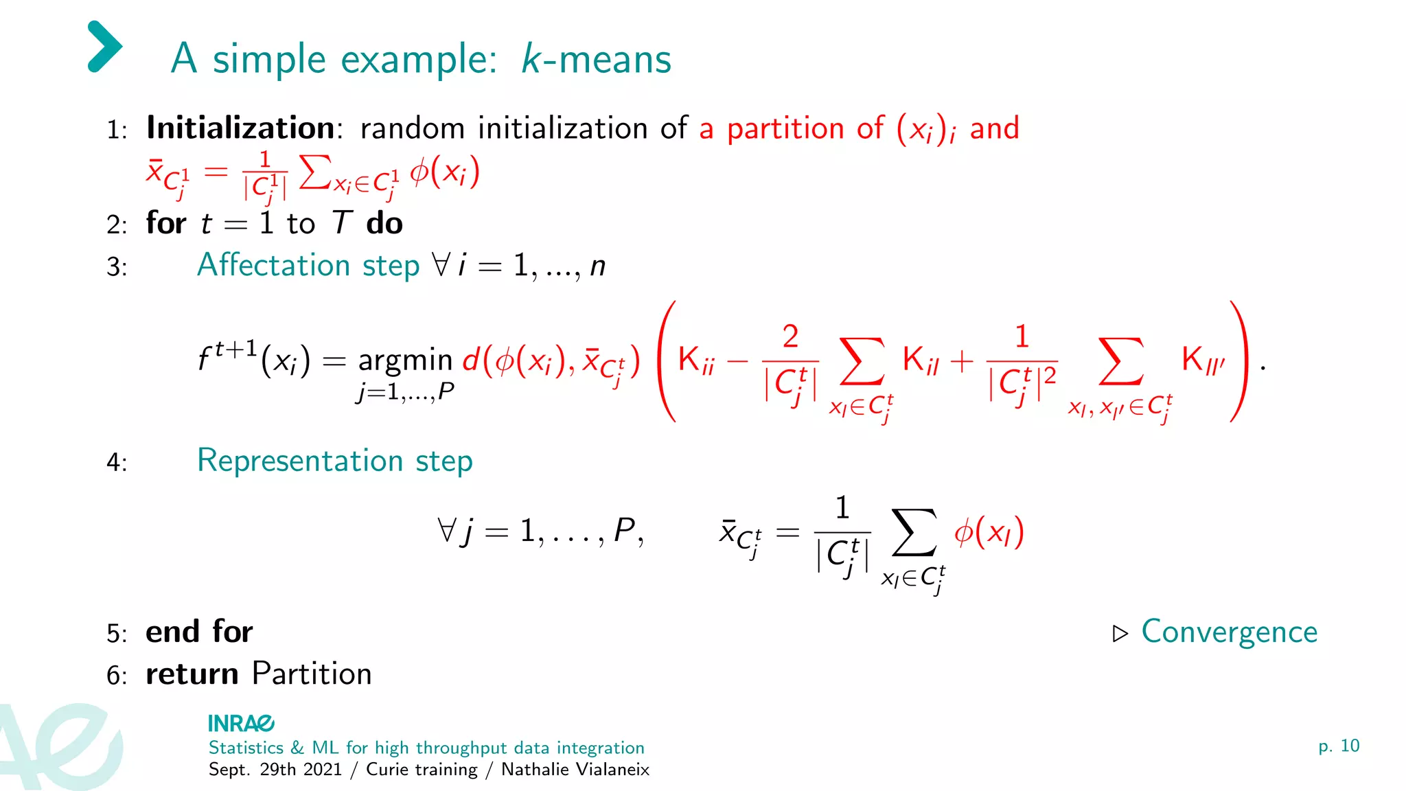 A simple example: k-means
1: Initialization: random initialization of a partition of (xi )i and
x̄C1
j
= 1
|C1
j |
P
xi ∈C1
j
φ(xi )
2: for t = 1 to T do
3: Affectation step ∀ i = 1, ..., n
f t+1
(xi ) = argmin
j=1,...,P
d(φ(xi ), x̄Ct
j
)

Kii −
2
|Ct
j |
X
xl ∈Ct
j
Kil +
1
|Ct
j |2
X
xl , xl0 ∈Ct
j
Kll0

.
4: Representation step
∀ j = 1, . . . , P, x̄Ct
j
=
1
|Ct
j |
X
xl ∈Ct
j
φ(xl )
5: end for . Convergence
6: return Partition
Statistics & ML for high throughput data integration
Sept. 29th 2021 / Curie training / Nathalie Vialaneix
p. 10
 