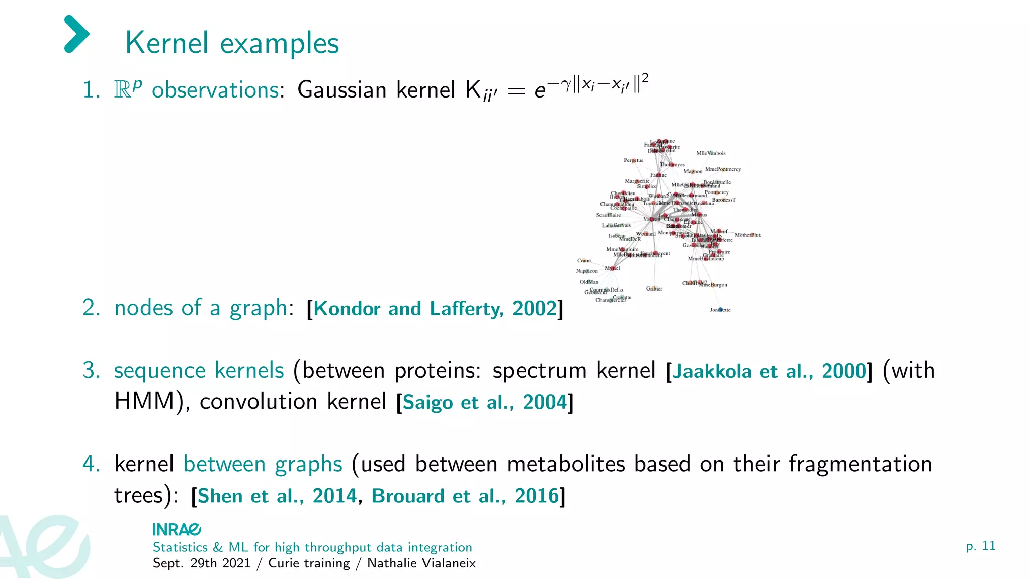Kernel examples
1. Rp observations: Gaussian kernel Kii0 = e−γkxi −xi0 k2
2. nodes of a graph: [Kondor and Lafferty, 2002]
3. sequence kernels (between proteins: spectrum kernel [Jaakkola et al., 2000] (with
HMM), convolution kernel [Saigo et al., 2004]
4. kernel between graphs (used between metabolites based on their fragmentation
trees): [Shen et al., 2014, Brouard et al., 2016]
Statistics & ML for high throughput data integration
Sept. 29th 2021 / Curie training / Nathalie Vialaneix
p. 11
 