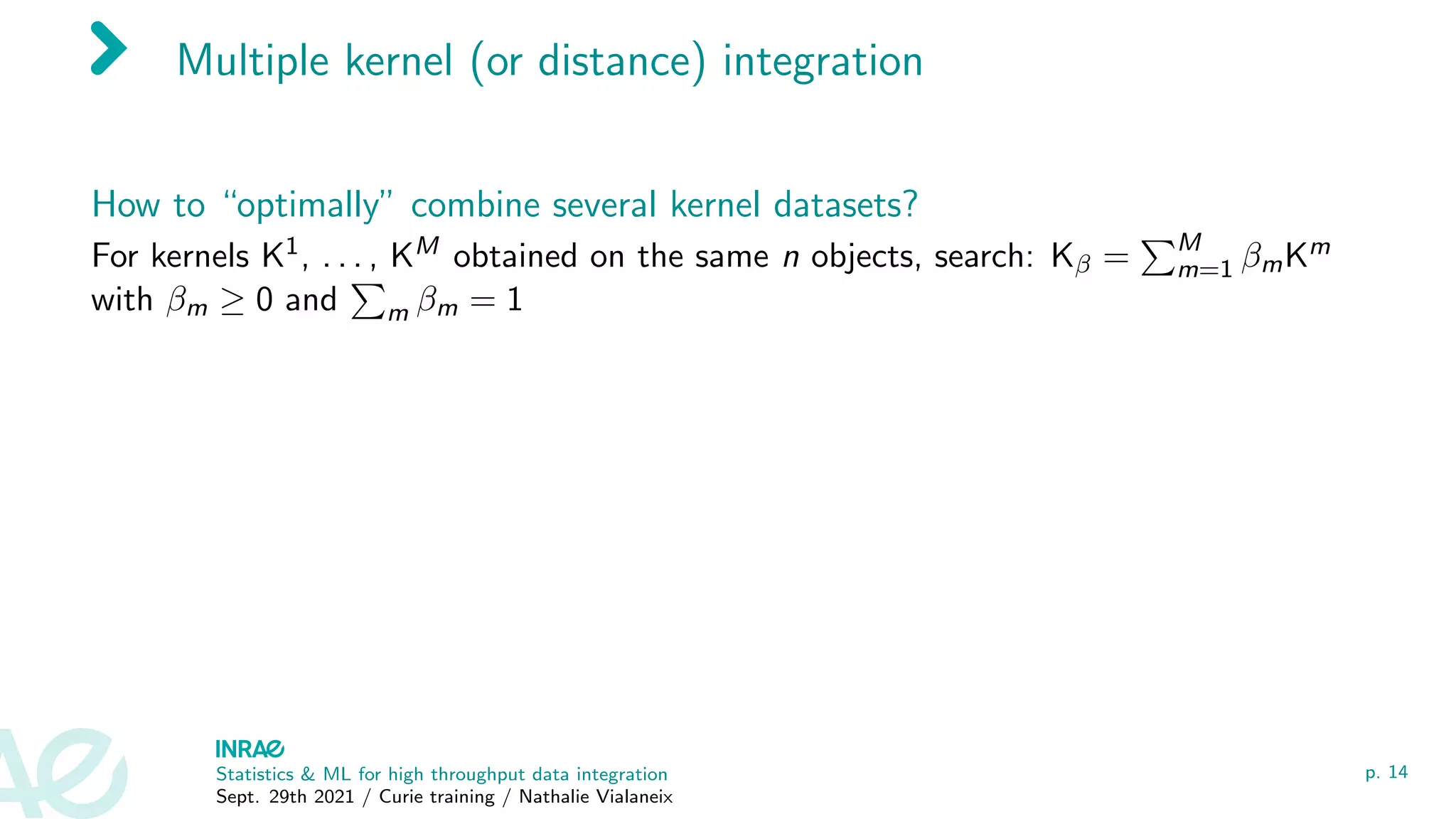 Multiple kernel (or distance) integration
How to “optimally” combine several kernel datasets?
For kernels K1, . . . , KM obtained on the same n objects, search: Kβ =
PM
m=1 βmKm
with βm ≥ 0 and
P
m βm = 1
Statistics & ML for high throughput data integration
Sept. 29th 2021 / Curie training / Nathalie Vialaneix
p. 14
 