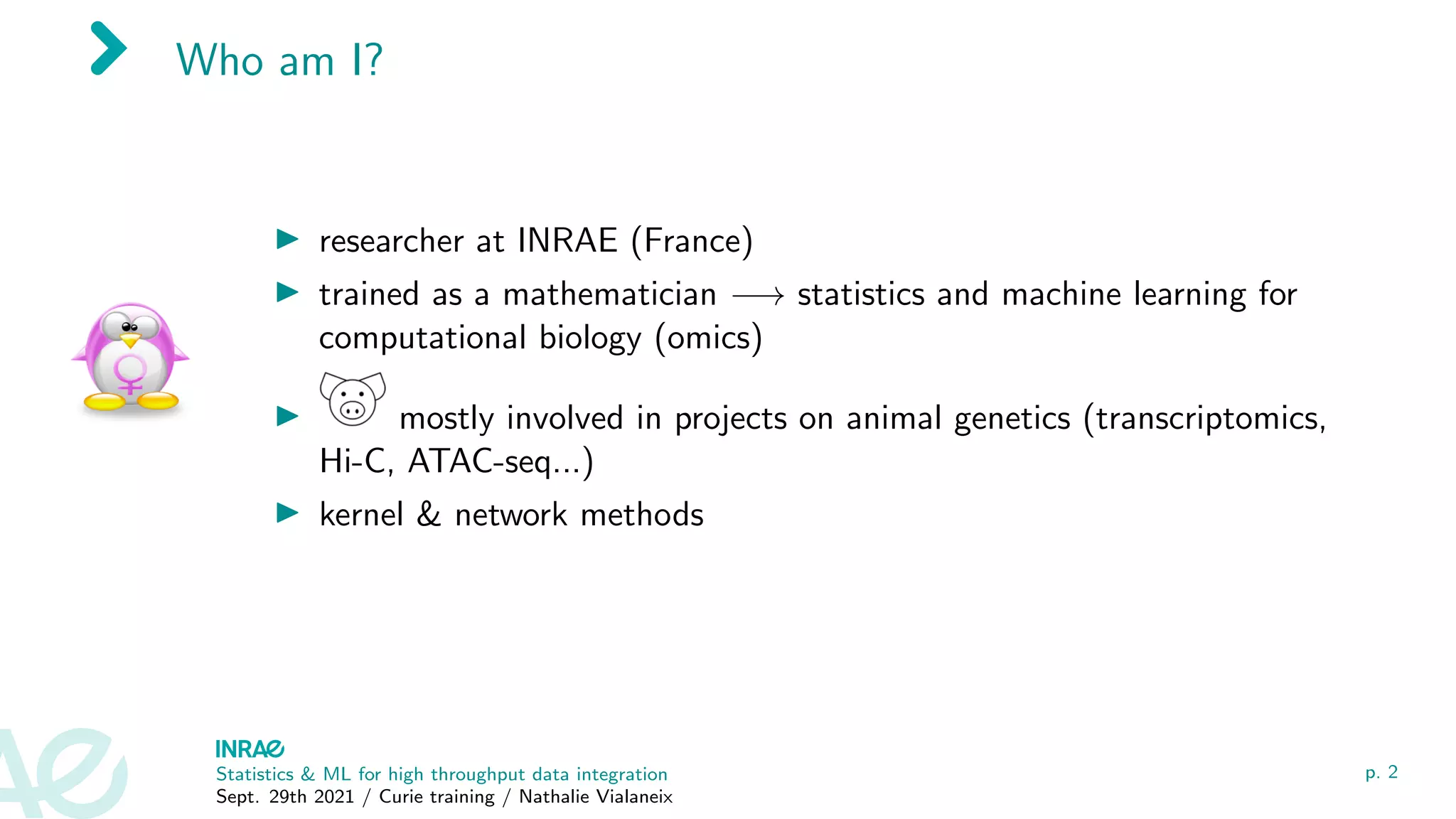 Who am I?
I researcher at INRAE (France)
I trained as a mathematician −→ statistics and machine learning for
computational biology (omics)
I mostly involved in projects on animal genetics (transcriptomics,
Hi-C, ATAC-seq...)
I kernel & network methods
Statistics & ML for high throughput data integration
Sept. 29th 2021 / Curie training / Nathalie Vialaneix
p. 2
 