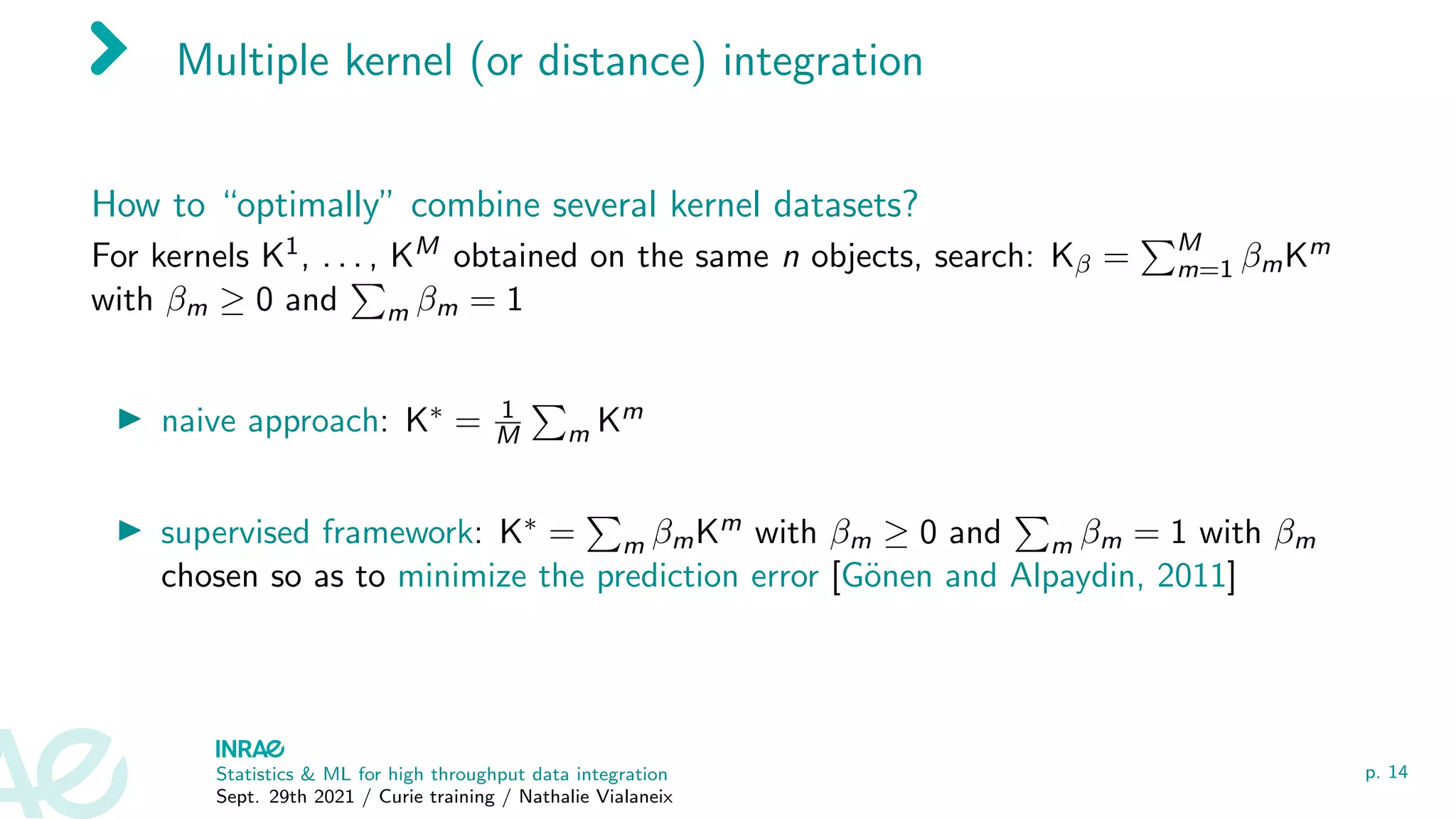 Multiple kernel (or distance) integration
How to “optimally” combine several kernel datasets?
For kernels K1, . . . , KM obtained on the same n objects, search: Kβ =
PM
m=1 βmKm
with βm ≥ 0 and
P
m βm = 1
I naive approach: K∗ = 1
M
P
m Km
I supervised framework: K∗ =
P
m βmKm with βm ≥ 0 and
P
m βm = 1 with βm
chosen so as to minimize the prediction error [Gönen and Alpaydin, 2011]
Statistics & ML for high throughput data integration
Sept. 29th 2021 / Curie training / Nathalie Vialaneix
p. 14
 