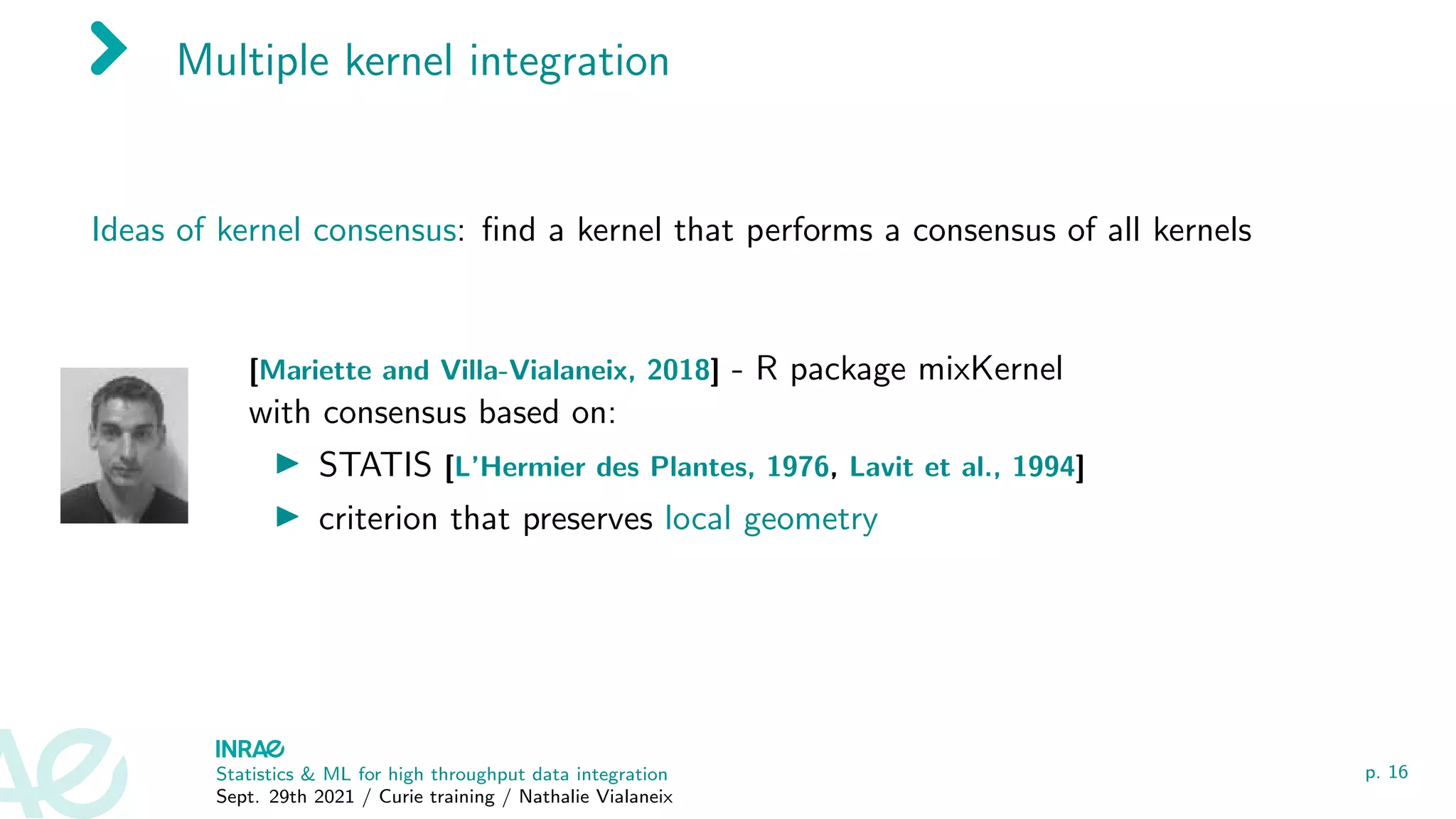 Multiple kernel integration
Ideas of kernel consensus: find a kernel that performs a consensus of all kernels
[Mariette and Villa-Vialaneix, 2018] - R package mixKernel
with consensus based on:
I STATIS [L’Hermier des Plantes, 1976, Lavit et al., 1994]
I criterion that preserves local geometry
Statistics & ML for high throughput data integration
Sept. 29th 2021 / Curie training / Nathalie Vialaneix
p. 16
 