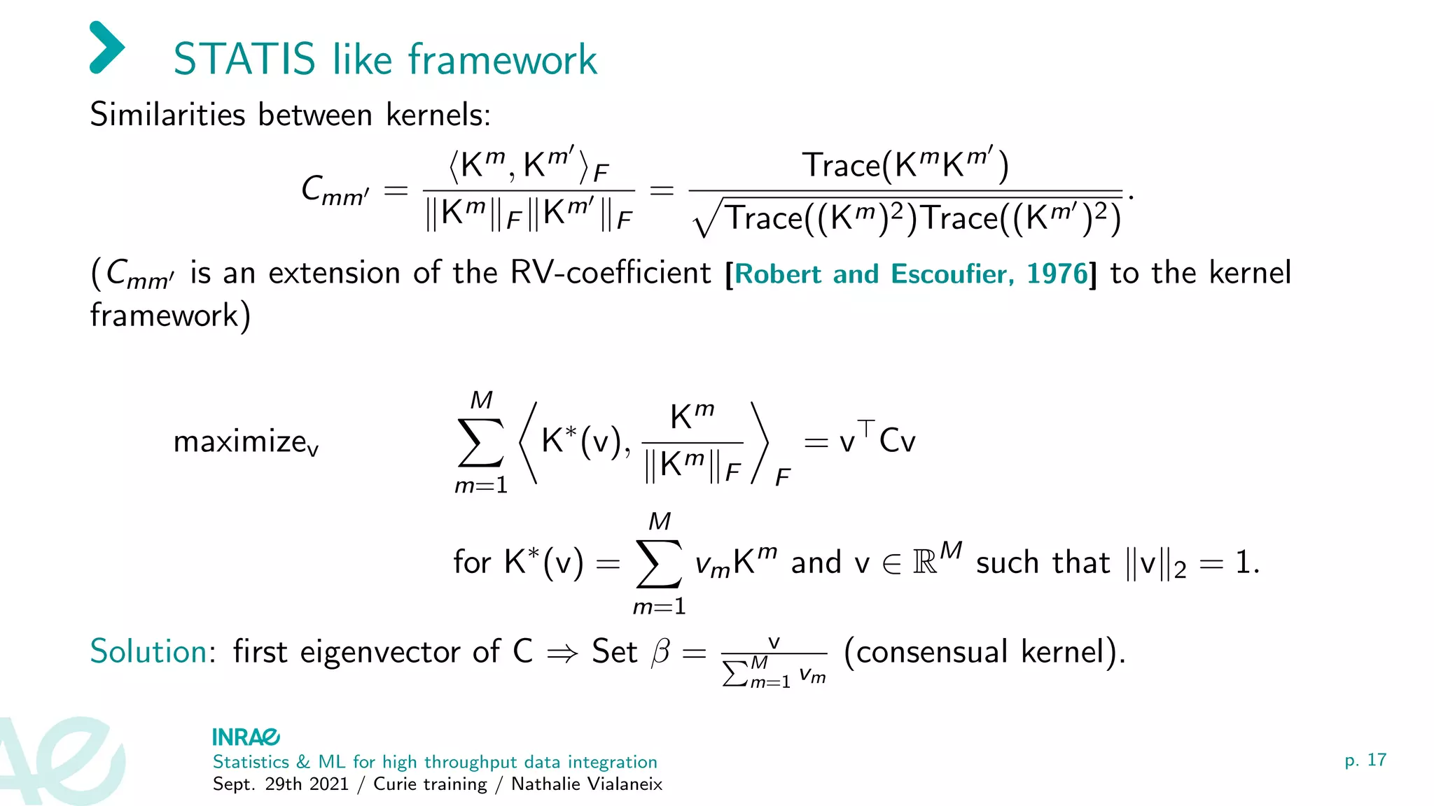STATIS like framework
Similarities between kernels:
Cmm0 =
hKm, Km0
iF
kKmkF kKm0
kF
=
Trace(KmKm0
)
p
Trace((Km)2)Trace((Km0
)2)
.
(Cmm0 is an extension of the RV-coefficient [Robert and Escoufier, 1976] to the kernel
framework)
maximizev
M
X
m=1

K∗
(v),
Km
kKmkF

F
= v
Cv
for K∗
(v) =
M
X
m=1
vmKm
and v ∈ RM
such that kvk2 = 1.
Solution: first eigenvector of C ⇒ Set β = v
PM
m=1 vm
(consensual kernel).
Statistics  ML for high throughput data integration
Sept. 29th 2021 / Curie training / Nathalie Vialaneix
p. 17
 