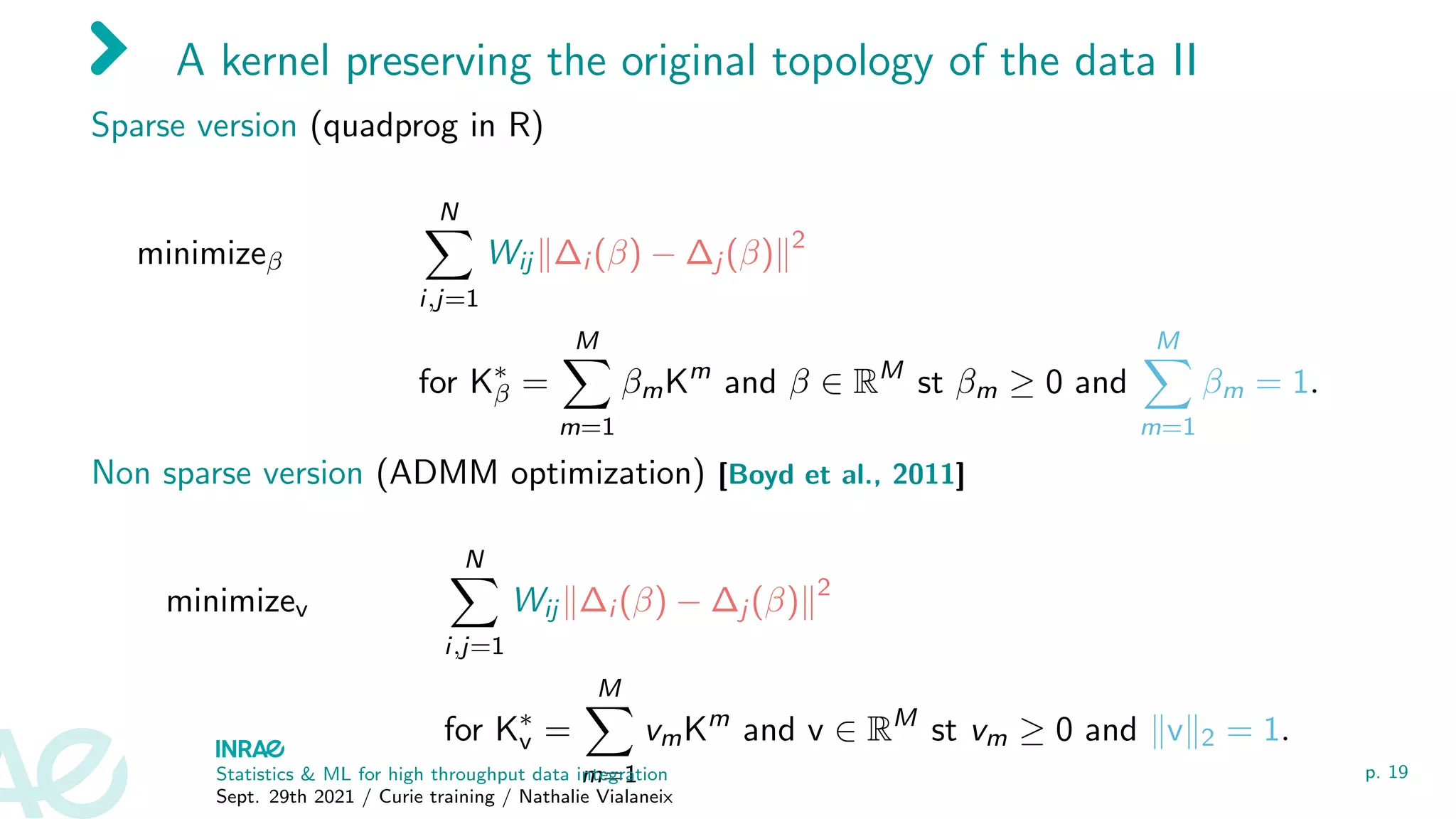 A kernel preserving the original topology of the data II
Sparse version (quadprog in R)
minimizeβ
N
X
i,j=1
Wij k∆i (β) − ∆j (β)k2
for K∗
β =
M
X
m=1
βmKm
and β ∈ RM
st βm ≥ 0 and
M
X
m=1
βm = 1.
Non sparse version (ADMM optimization) [Boyd et al., 2011]
minimizev
N
X
i,j=1
Wij k∆i (β) − ∆j (β)k2
for K∗
v =
M
X
m=1
vmKm
and v ∈ RM
st vm ≥ 0 and kvk2 = 1.
Statistics  ML for high throughput data integration
Sept. 29th 2021 / Curie training / Nathalie Vialaneix
p. 19
 