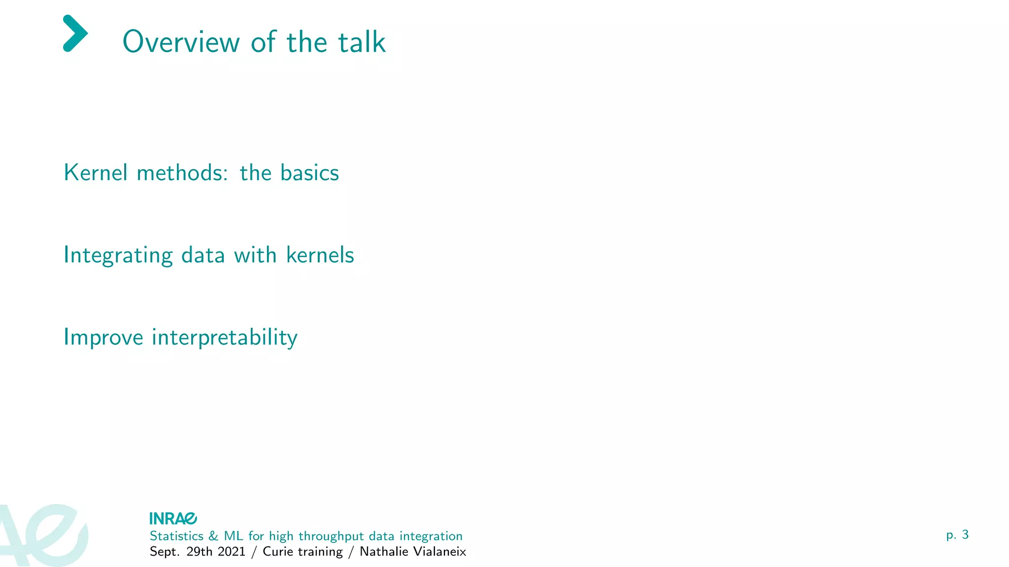 Overview of the talk
Kernel methods: the basics
Integrating data with kernels
Improve interpretability
Statistics & ML for high throughput data integration
Sept. 29th 2021 / Curie training / Nathalie Vialaneix
p. 3
 