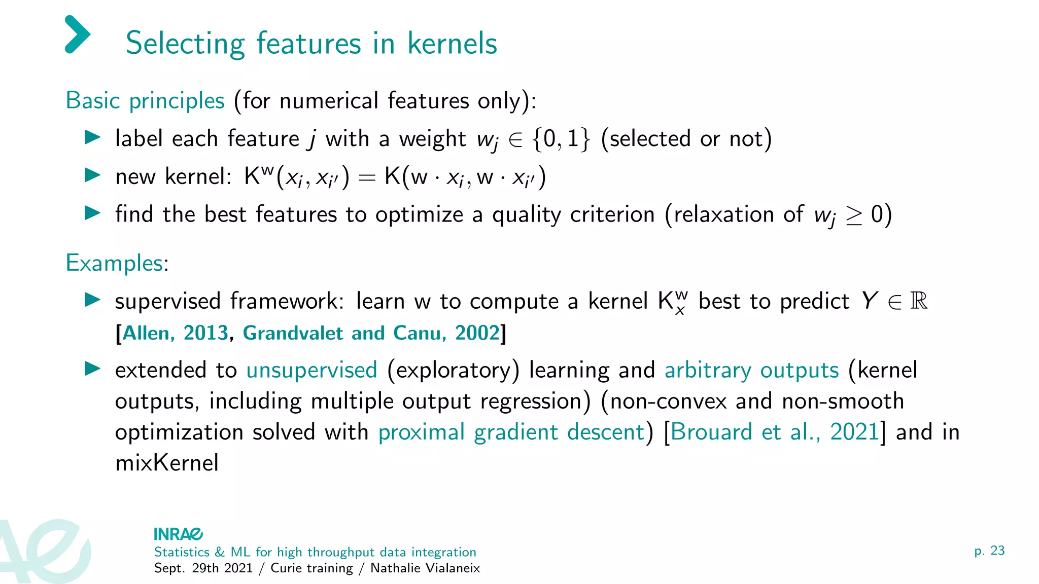 Selecting features in kernels
Basic principles (for numerical features only):
I label each feature j with a weight wj ∈ {0, 1} (selected or not)
I new kernel: Kw(xi , xi0 ) = K(w · xi , w · xi0 )
I find the best features to optimize a quality criterion (relaxation of wj ≥ 0)
Examples:
I supervised framework: learn w to compute a kernel Kw
x best to predict Y ∈ R
[Allen, 2013, Grandvalet and Canu, 2002]
I extended to unsupervised (exploratory) learning and arbitrary outputs (kernel
outputs, including multiple output regression) (non-convex and non-smooth
optimization solved with proximal gradient descent) [Brouard et al., 2021] and in
mixKernel
Statistics  ML for high throughput data integration
Sept. 29th 2021 / Curie training / Nathalie Vialaneix
p. 23
 
