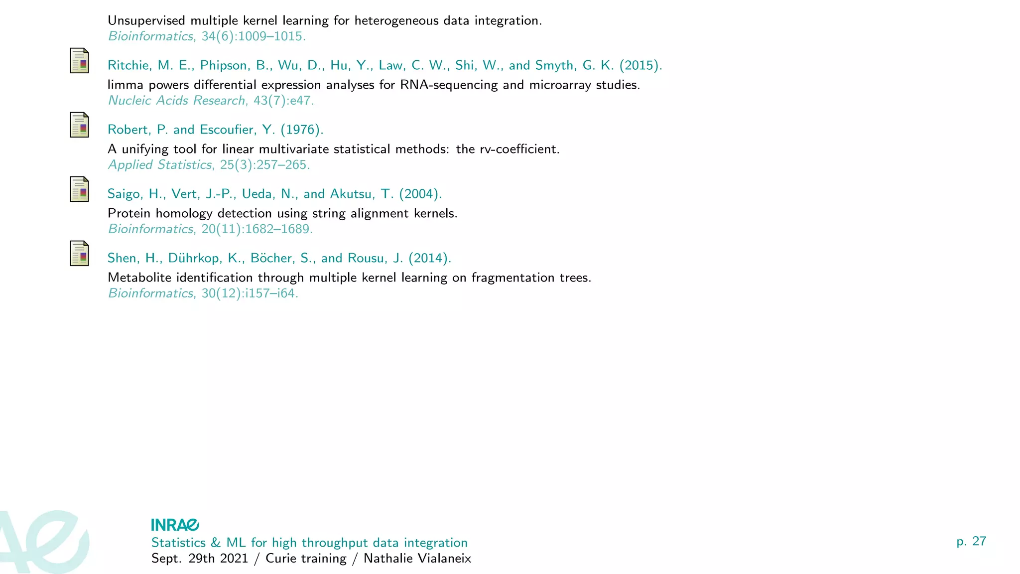 Unsupervised multiple kernel learning for heterogeneous data integration.
Bioinformatics, 34(6):1009–1015.
Ritchie, M. E., Phipson, B., Wu, D., Hu, Y., Law, C. W., Shi, W., and Smyth, G. K. (2015).
limma powers differential expression analyses for RNA-sequencing and microarray studies.
Nucleic Acids Research, 43(7):e47.
Robert, P. and Escoufier, Y. (1976).
A unifying tool for linear multivariate statistical methods: the rv-coefficient.
Applied Statistics, 25(3):257–265.
Saigo, H., Vert, J.-P., Ueda, N., and Akutsu, T. (2004).
Protein homology detection using string alignment kernels.
Bioinformatics, 20(11):1682–1689.
Shen, H., Dührkop, K., Böcher, S., and Rousu, J. (2014).
Metabolite identification through multiple kernel learning on fragmentation trees.
Bioinformatics, 30(12):i157–i64.
Statistics  ML for high throughput data integration
Sept. 29th 2021 / Curie training / Nathalie Vialaneix
p. 27
 
