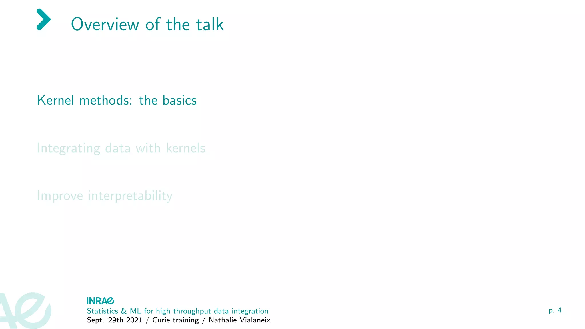 Overview of the talk
Kernel methods: the basics
Integrating data with kernels
Improve interpretability
Statistics & ML for high throughput data integration
Sept. 29th 2021 / Curie training / Nathalie Vialaneix
p. 4
 