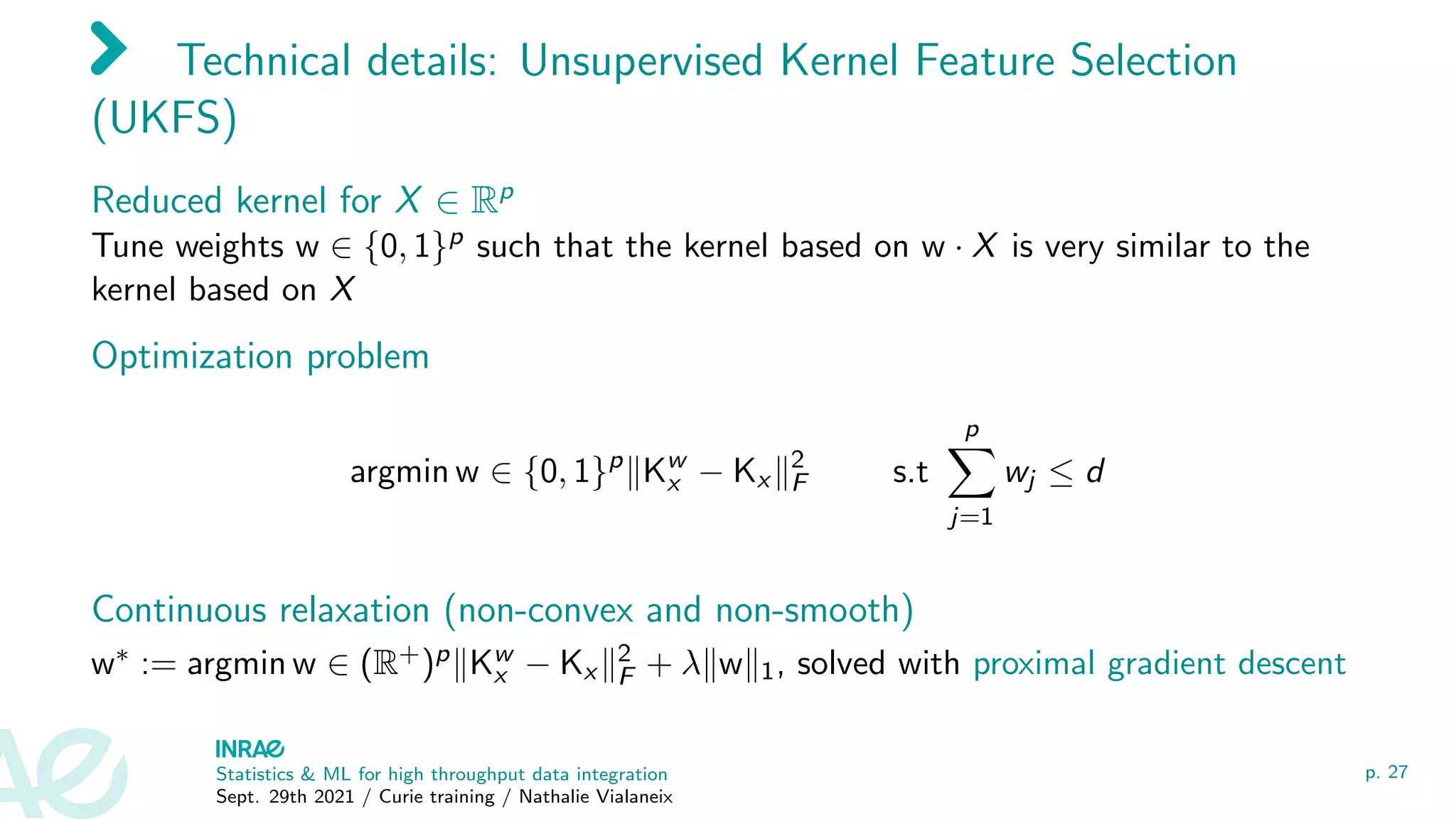 Technical details: Unsupervised Kernel Feature Selection
(UKFS)
Reduced kernel for X ∈ Rp
Tune weights w ∈ {0, 1}p such that the kernel based on w · X is very similar to the
kernel based on X
Optimization problem
argmin w ∈ {0, 1}p
kKw
x − Kx k2
F s.t
p
X
j=1
wj ≤ d
Continuous relaxation (non-convex and non-smooth)
w∗ := argmin w ∈ (R+)pkKw
x − Kx k2
F + λkwk1, solved with proximal gradient descent
Statistics  ML for high throughput data integration
Sept. 29th 2021 / Curie training / Nathalie Vialaneix
p. 27
 