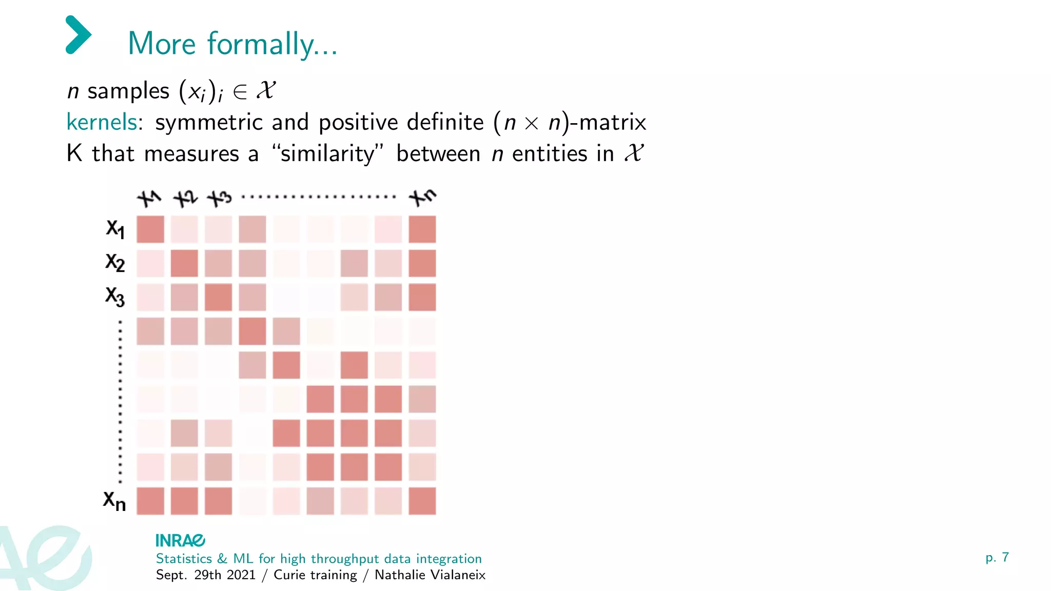 More formally...
n samples (xi )i ∈ X
kernels: symmetric and positive definite (n × n)-matrix
K that measures a “similarity” between n entities in X
Statistics & ML for high throughput data integration
Sept. 29th 2021 / Curie training / Nathalie Vialaneix
p. 7
 