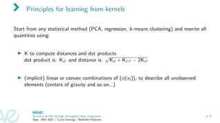 Principles for learning from kernels
Start from any statistical method (PCA, regression, k-means clustering) and rewrite all
quantities using:
I K to compute distances and dot products
dot product is: Kii0 and distance is:
√
Kii + Ki0i0 − 2Kii0
I (implicit) linear or convex combinations of (φ(xi ))i to describe all unobserved
elements (centers of gravity and so on...)
Statistics & ML for high throughput data integration
Sept. 29th 2021 / Curie training / Nathalie Vialaneix
p. 8
 