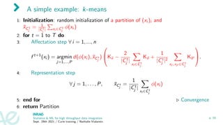 A simple example: k-means
1: Initialization: random initialization of a partition of (xi )i and
x̄C1
j
= 1
|C1
j |
P
xi ∈C1
j
φ(xi )
2: for t = 1 to T do
3: Affectation step ∀ i = 1, ..., n
f t+1
(xi ) = argmin
j=1,...,P
d(φ(xi ), x̄Ct
j
)

Kii −
2
|Ct
j |
X
xl ∈Ct
j
Kil +
1
|Ct
j |2
X
xl , xl0 ∈Ct
j
Kll0

.
4: Representation step
∀ j = 1, . . . , P, x̄Ct
j
=
1
|Ct
j |
X
xl ∈Ct
j
φ(xl )
5: end for . Convergence
6: return Partition
Statistics & ML for high throughput data integration
Sept. 29th 2021 / Curie training / Nathalie Vialaneix
p. 10
 
